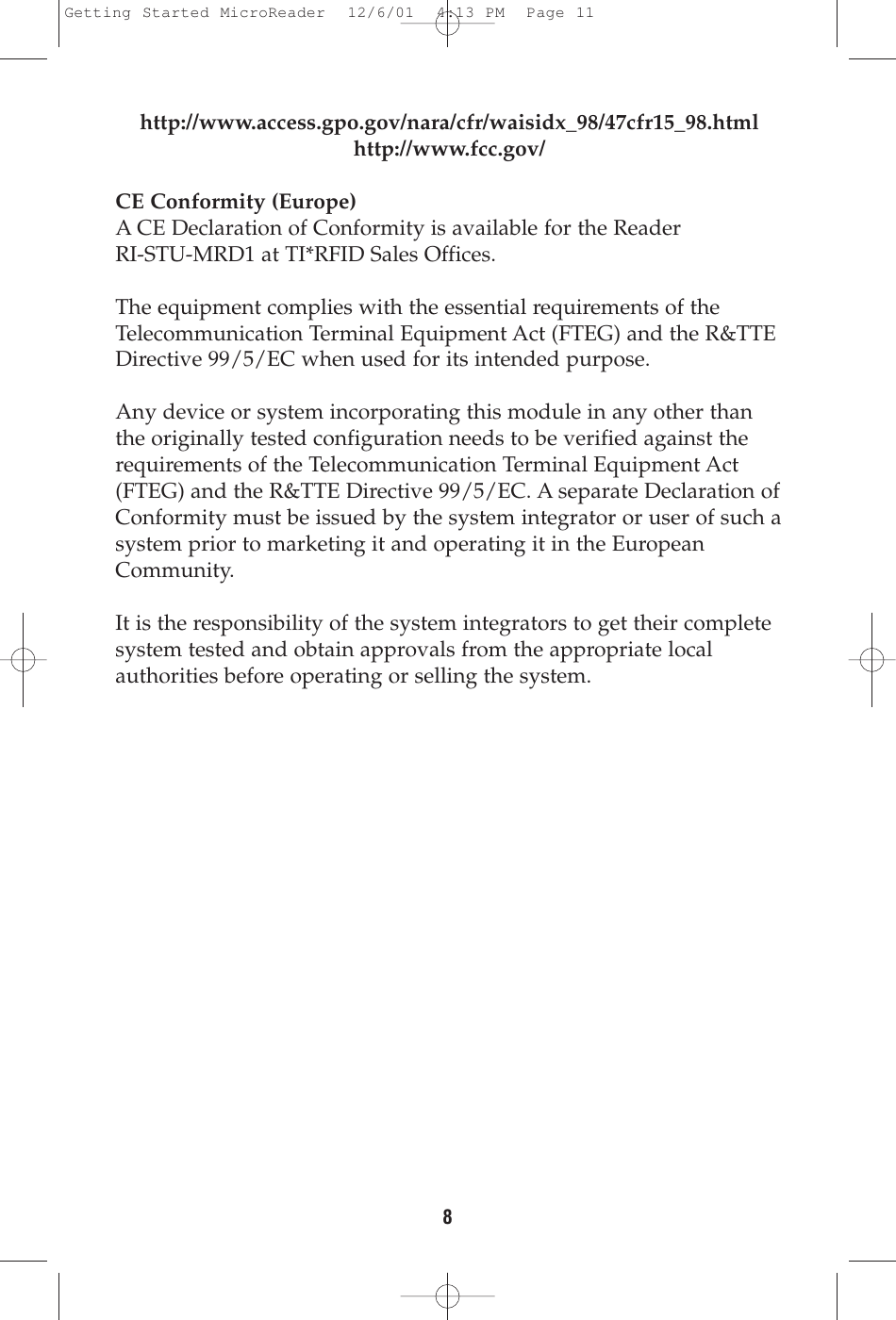 8http://www.access.gpo.gov/nara/cfr/waisidx_98/47cfr15_98.htmlhttp://www.fcc.gov/CE Conformity (Europe)A CE Declaration of Conformity is available for the Reader RI-STU-MRD1 at TI*RFID Sales Offices. The equipment complies with the essential requirements of theTelecommunication Terminal Equipment Act (FTEG) and the R&amp;TTEDirective 99/5/EC when used for its intended purpose.Any device or system incorporating this module in any other thanthe originally tested configuration needs to be verified against therequirements of the Telecommunication Terminal Equipment Act(FTEG) and the R&amp;TTE Directive 99/5/EC. A separate Declaration ofConformity must be issued by the system integrator or user of such asystem prior to marketing it and operating it in the EuropeanCommunity.It is the responsibility of the system integrators to get their completesystem tested and obtain approvals from the appropriate localauthorities before operating or selling the system.Getting Started MicroReader  12/6/01  4:13 PM  Page 11