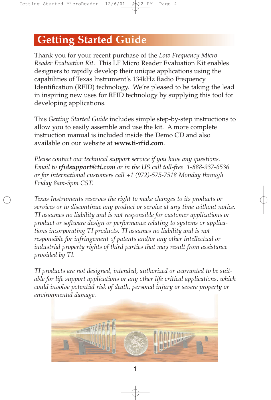 Thank you for your recent purchase of the Low Frequency MicroReader Evaluation Kit.  This LF Micro Reader Evaluation Kit enablesdesigners to rapidly develop their unique applications using thecapabilities of Texas Instrument’s 134kHz Radio FrequencyIdentification (RFID) technology.  We’re pleased to be taking the leadin inspiring new uses for RFID technology by supplying this tool fordeveloping applications.This Getting Started Guide includes simple step-by-step instructions toallow you to easily assemble and use the kit.  A more completeinstruction manual is included inside the Demo CD and also available on our website at www.ti-rfid.com.  Please contact our technical support service if you have any questions.Email to rfidsupport@ti.com or in the US call toll-free  1-888-937-6536or for international customers call +1 (972)-575-7518 Monday throughFriday 8am-5pm CST.   Texas Instruments reserves the right to make changes to its products or services or to discontinue any product or service at any time without notice.TI assumes no liability and is not responsible for customer applications orproduct or software design or performance relating to systems or applica-tions incorporating TI products. TI assumes no liability and is notresponsible for infringement of patents and/or any other intellectual orindustrial property rights of third parties that may result from assistanceprovided by TI. TI products are not designed, intended, authorized or warranted to be suit-able for life support applications or any other life critical applications, whichcould involve potential risk of death, personal injury or severe property orenvironmental damage.1Getting Started GuideGetting Started MicroReader  12/6/01  4:12 PM  Page 4
