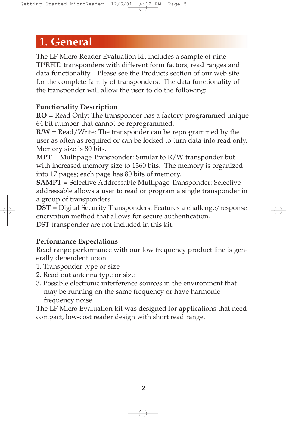 2The LF Micro Reader Evaluation kit includes a sample of nineTI*RFID transponders with different form factors, read ranges anddata functionality.   Please see the Products section of our web sitefor the complete family of transponders.  The data functionality ofthe transponder will allow the user to do the following:Functionality DescriptionRO = Read Only: The transponder has a factory programmed unique64 bit number that cannot be reprogrammed.R/W = Read/Write: The transponder can be reprogrammed by theuser as often as required or can be locked to turn data into read only.Memory size is 80 bits.MPT = Multipage Transponder: Similar to R/W transponder butwith increased memory size to 1360 bits.  The memory is organizedinto 17 pages; each page has 80 bits of memory. SAMPT = Selective Addressable Multipage Transponder: Selectiveaddressable allows a user to read or program a single transponder ina group of transponders.   DST = Digital Security Transponders: Features a challenge/responseencryption method that allows for secure authentication.DST transponder are not included in this kit.Performance ExpectationsRead range performance with our low frequency product line is gen-erally dependent upon:1. Transponder type or size2. Read out antenna type or size3. Possible electronic interference sources in the environment that may be running on the same frequency or have harmonic frequency noise.  The LF Micro Evaluation kit was designed for applications that needcompact, low-cost reader design with short read range.1. GeneralGetting Started MicroReader  12/6/01  4:12 PM  Page 5