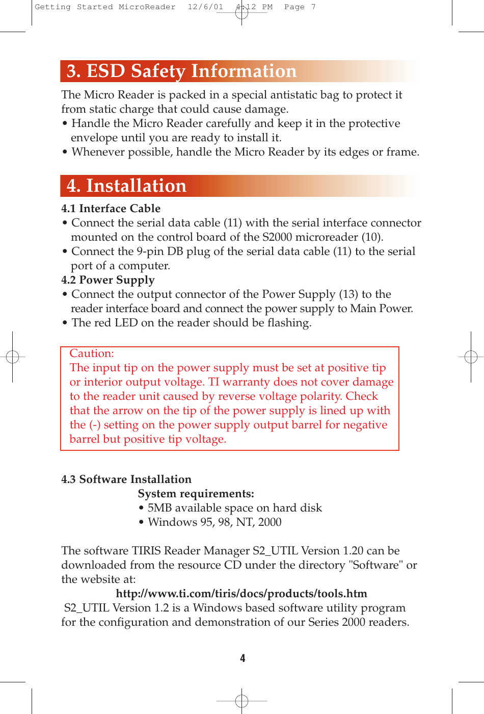 The Micro Reader is packed in a special antistatic bag to protect itfrom static charge that could cause damage.• Handle the Micro Reader carefully and keep it in the protective envelope until you are ready to install it.• Whenever possible, handle the Micro Reader by its edges or frame.4.1 Interface Cable• Connect the serial data cable (11) with the serial interface connectormounted on the control board of the S2000 microreader (10). • Connect the 9-pin DB plug of the serial data cable (11) to the serial port of a computer. 4.2 Power Supply• Connect the output connector of the Power Supply (13) to the reader interface board and connect the power supply to Main Power.• The red LED on the reader should be flashing.4.3 Software InstallationSystem requirements:• 5MB available space on hard disk• Windows 95, 98, NT, 2000The software TIRIS Reader Manager S2_UTIL Version 1.20 can bedownloaded from the resource CD under the directory &quot;Software&quot; orthe website at: http://www.ti.com/tiris/docs/products/tools.htmS2_UTIL Version 1.2 is a Windows based software utility programfor the configuration and demonstration of our Series 2000 readers. 4. Installation43. ESD Safety InformationCaution:The input tip on the power supply must be set at positive tipor interior output voltage. TI warranty does not cover damageto the reader unit caused by reverse voltage polarity. Checkthat the arrow on the tip of the power supply is lined up withthe (-) setting on the power supply output barrel for negativebarrel but positive tip voltage.Getting Started MicroReader  12/6/01  4:12 PM  Page 7