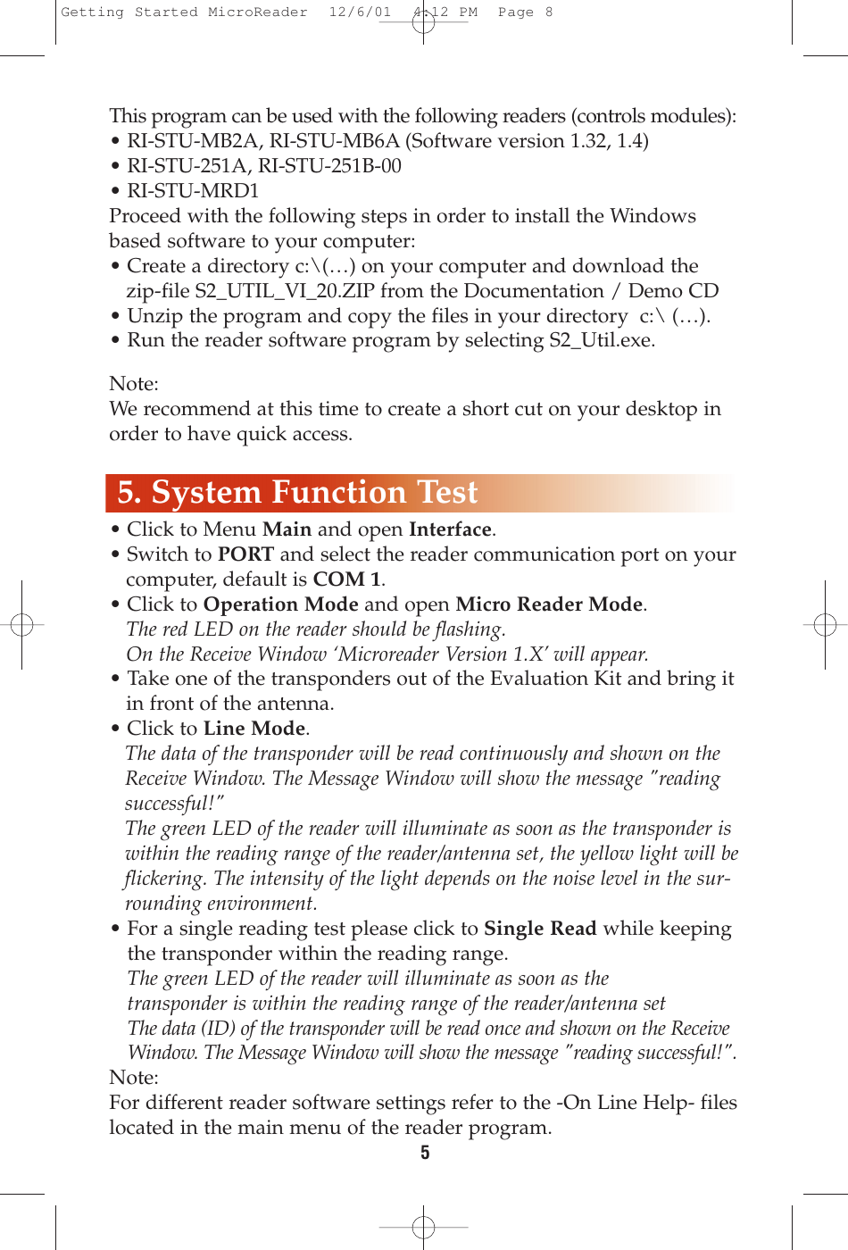 5This program can be used with the following readers (controls modules):• RI-STU-MB2A, RI-STU-MB6A (Software version 1.32, 1.4)• RI-STU-251A, RI-STU-251B-00• RI-STU-MRD1Proceed with the following steps in order to install the Windowsbased software to your computer:• Create a directory c:\(…) on your computer and download the zip-file S2_UTIL_VI_20.ZIP from the Documentation / Demo CD• Unzip the program and copy the files in your directory  c:\ (…).• Run the reader software program by selecting S2_Util.exe.Note:We recommend at this time to create a short cut on your desktop inorder to have quick access.• Click to Menu Main and open Interface.• Switch to PORT and select the reader communication port on yourcomputer, default is COM 1.• Click to Operation Mode and open Micro Reader Mode.The red LED on the reader should be flashing.On the Receive Window ‘Microreader Version 1.X’ will appear.• Take one of the transponders out of the Evaluation Kit and bring it in front of the antenna. • Click to Line Mode.The data of the transponder will be read continuously and shown on theReceive Window. The Message Window will show the message &quot;readingsuccessful!&quot;The green LED of the reader will illuminate as soon as the transponder iswithin the reading range of the reader/antenna set, the yellow light will beflickering. The intensity of the light depends on the noise level in the sur-rounding environment.• For a single reading test please click to Single Read while keepingthe transponder within the reading range.The green LED of the reader will illuminate as soon as thetransponder is within the reading range of the reader/antenna setThe data (ID) of the transponder will be read once and shown on the ReceiveWindow. The Message Window will show the message &quot;reading successful!&quot;.Note:For different reader software settings refer to the -On Line Help- fileslocated in the main menu of the reader program.  5. System Function TestGetting Started MicroReader  12/6/01  4:12 PM  Page 8