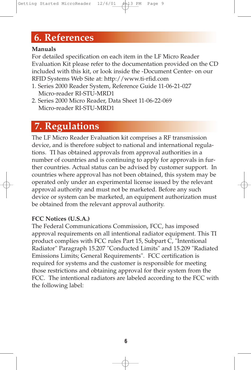 ManualsFor detailed specification on each item in the LF Micro ReaderEvaluation Kit please refer to the documentation provided on the CDincluded with this kit, or look inside the -Document Center- on ourRFID Systems Web Site at: http://www.ti-rfid.com1. Series 2000 Reader System, Reference Guide 11-06-21-027Micro-reader RI-STU-MRD12. Series 2000 Micro Reader, Data Sheet 11-06-22-069Micro-reader RI-STU-MRD1The LF Micro Reader Evaluation kit comprises a RF transmissiondevice, and is therefore subject to national and international regula-tions.  TI has obtained approvals from approval authorities in anumber of countries and is continuing to apply for approvals in fur-ther countries. Actual status can be advised by customer support.  Incountries where approval has not been obtained, this system may beoperated only under an experimental license issued by the relevantapproval authority and must not be marketed. Before any suchdevice or system can be marketed, an equipment authorization mustbe obtained from the relevant approval authority.FCC Notices (U.S.A.)The Federal Communications Commission, FCC, has imposedapproval requirements on all intentional radiator equipment. This TIproduct complies with FCC rules Part 15, Subpart C, &quot;IntentionalRadiator&quot; Paragraph 15.207 &quot;Conducted Limits&quot; and 15.209 &quot;RadiatedEmissions Limits; General Requirements&quot;.  FCC certification isrequired for systems and the customer is responsible for meetingthose restrictions and obtaining approval for their system from theFCC.  The intentional radiators are labeled according to the FCC withthe following label:66. References7. RegulationsGetting Started MicroReader  12/6/01  4:13 PM  Page 9