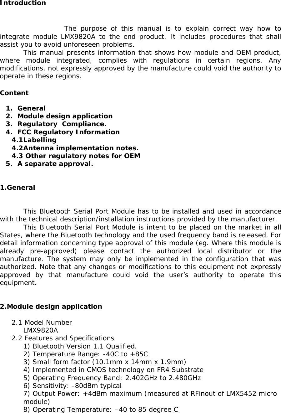  Introduction     The purpose of this manual is to explain correct way how to integrate module LMX9820A to the end product. It includes procedures that shall assist you to avoid unforeseen problems. This manual presents information that shows how module and OEM product, where module integrated, complies with regulations in certain regions. Any modifications, not expressly approved by the manufacture could void the authority to operate in these regions.  Content  1. General 2. Module design application 3. Regulatory  Compliance. 4. FCC Regulatory Information 4.1 Labelling 4.2 Antenna implementation notes. 4.3  Other regulatory notes for OEM 5. A separate approval.   1.General   This Bluetooth Serial Port Module has to be installed and used in accordance with the technical description/installation instructions provided by the manufacturer. This Bluetooth Serial Port Module is intent to be placed on the market in all States, where the Bluetooth technology and the used frequency band is released. For detail information concerning type approval of this module (eg. Where this module is already pre-approved) please contact the authorized local distributor or the manufacture. The system may only be implemented in the configuration that was authorized. Note that any changes or modifications to this equipment not expressly approved by that manufacture could void the user’s authority to operate this equipment.   2.Module design application  2.1 Model Number  LMX9820A 2.2 Features and Specifications     1) Bluetooth Version 1.1 Qualified.     2) Temperature Range: -40C to +85C     3) Small form factor (10.1mm x 14mm x 1.9mm)      4) Implemented in CMOS technology on FR4 Substrate  5) Operating Frequency Band: 2.402GHz to 2.480GHz 6) Sensitivity: -80dBm typical 7) Output Power: +4dBm maximum (measured at RFinout of LMX5452 micro module) 8) Operating Temperature: –40 to 85 degree C 