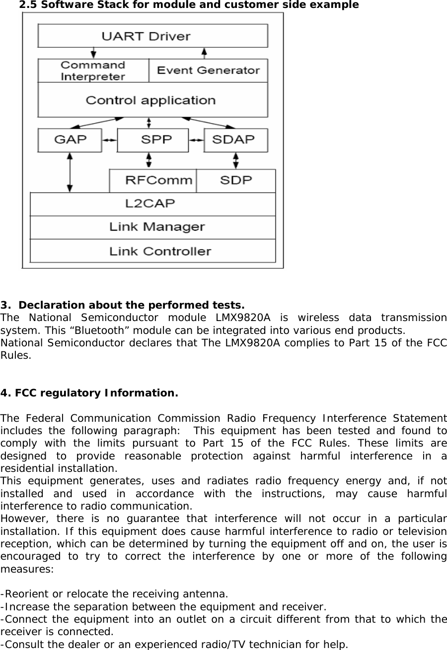  2.5 Software Stack for module and customer side example    3.  Declaration about the performed tests. The National Semiconductor module LMX9820A is wireless data transmission  system. This “Bluetooth” module can be integrated into various end products. National Semiconductor declares that The LMX9820A complies to Part 15 of the FCC Rules.   4. FCC regulatory Information.  The Federal Communication Commission Radio Frequency Interference Statement includes the following paragraph:  This equipment has been tested and found to comply with the limits pursuant to Part 15 of the FCC Rules. These limits are designed to provide reasonable protection against harmful interference in a residential installation. This equipment generates, uses and radiates radio frequency energy and, if not installed and used in accordance with the instructions, may cause harmful interference to radio communication. However, there is no guarantee that interference will not occur in a particular installation. If this equipment does cause harmful interference to radio or television reception, which can be determined by turning the equipment off and on, the user is encouraged to try to correct the interference by one or more of the following measures:  -Reorient or relocate the receiving antenna. -Increase the separation between the equipment and receiver. -Connect the equipment into an outlet on a circuit different from that to which the receiver is connected. -Consult the dealer or an experienced radio/TV technician for help. 