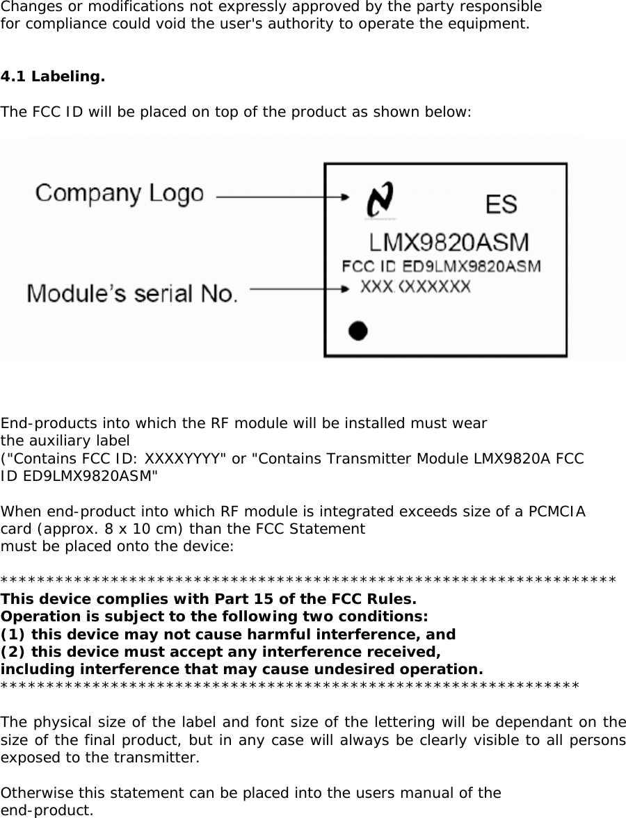  Changes or modifications not expressly approved by the party responsible for compliance could void the user&apos;s authority to operate the equipment.   4.1 Labeling.  The FCC ID will be placed on top of the product as shown below:      End-products into which the RF module will be installed must wear the auxiliary label (&quot;Contains FCC ID: XXXXYYYY&quot; or &quot;Contains Transmitter Module LMX9820A FCC ID ED9LMX9820ASM&quot;  When end-product into which RF module is integrated exceeds size of a PCMCIA card (approx. 8 x 10 cm) than the FCC Statement must be placed onto the device:  ******************************************************************* This device complies with Part 15 of the FCC Rules. Operation is subject to the following two conditions: (1) this device may not cause harmful interference, and (2) this device must accept any interference received, including interference that may cause undesired operation. ***************************************************************  The physical size of the label and font size of the lettering will be dependant on the size of the final product, but in any case will always be clearly visible to all persons exposed to the transmitter.  Otherwise this statement can be placed into the users manual of the end-product.      