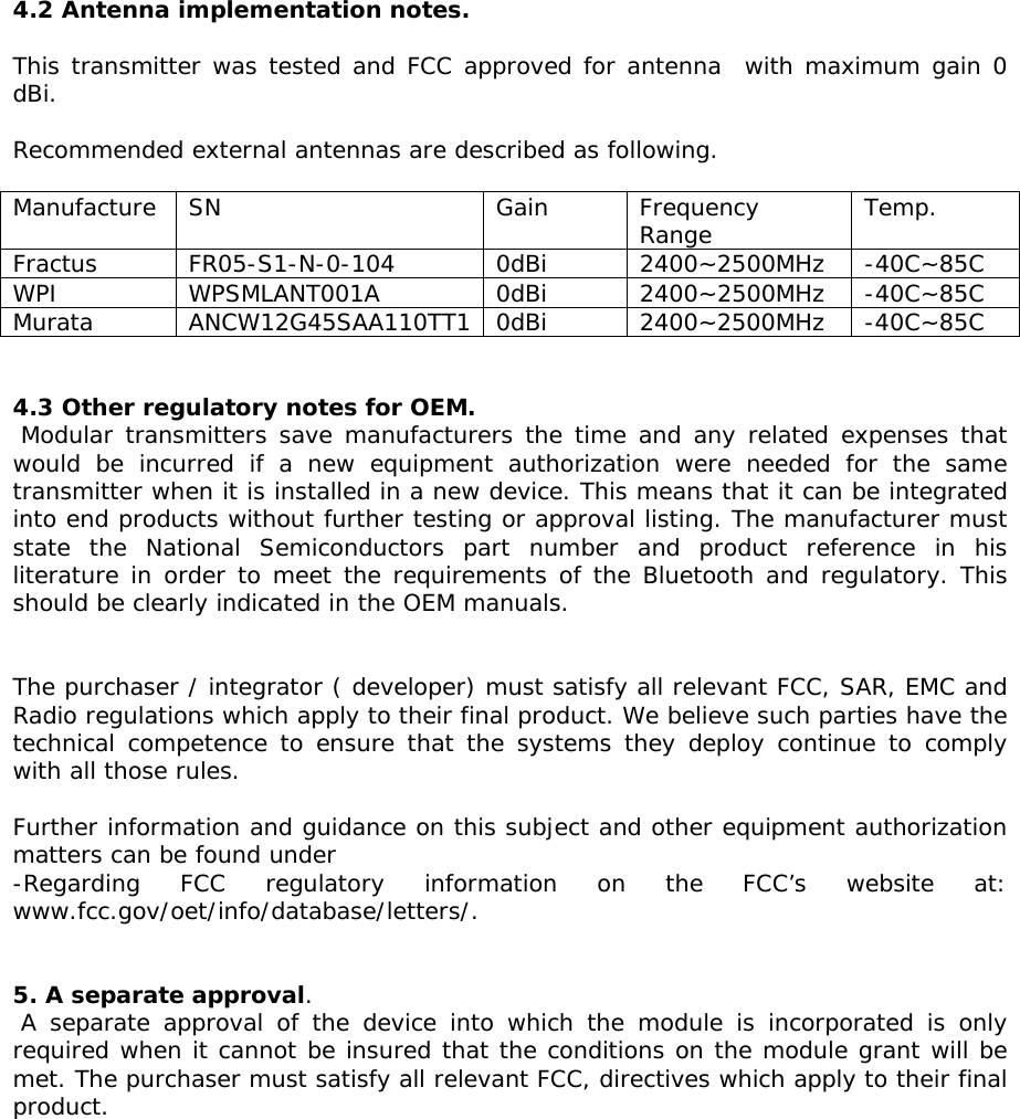 4.2 Antenna implementation notes.  This transmitter was tested and FCC approved for antenna  with maximum gain 0 dBi.   Recommended external antennas are described as following.  Manufacture SN  Gain  Frequency Range  Temp. Fractus FR05-S1-N-0-104  0dBi 2400~2500MHz -40C~85C WPI WPSMLANT001A 0dBi 2400~2500MHz -40C~85C Murata ANCW12G45SAA110TT1 0dBi 2400~2500MHz -40C~85C   4.3 Other regulatory notes for OEM.   Modular transmitters save manufacturers the time and any related expenses that would be incurred if a new equipment authorization were needed for the same transmitter when it is installed in a new device. This means that it can be integrated into end products without further testing or approval listing. The manufacturer must state the National Semiconductors part number and product reference in his literature in order to meet the requirements of the Bluetooth and regulatory. This should be clearly indicated in the OEM manuals.    The purchaser / integrator ( developer) must satisfy all relevant FCC, SAR, EMC and Radio regulations which apply to their final product. We believe such parties have the technical competence to ensure that the systems they deploy continue to comply with all those rules.   Further information and guidance on this subject and other equipment authorization matters can be found under  -Regarding FCC regulatory information on the FCC’s website at: www.fcc.gov/oet/info/database/letters/.    5. A separate approval.    A separate approval of the device into which the module is incorporated is only required when it cannot be insured that the conditions on the module grant will be met. The purchaser must satisfy all relevant FCC, directives which apply to their final product.          