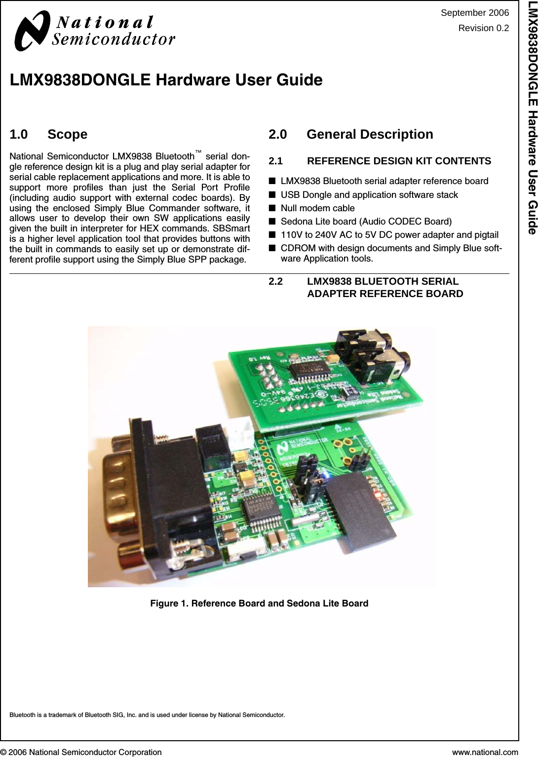 © 2006 National Semiconductor Corporation www.national.comLMX9838DONGLE Hardware User Guide1.0 ScopeNational Semiconductor LMX9838 Bluetooth™ serial don-gle reference design kit is a plug and play serial adapter forserial cable replacement applications and more. It is able tosupport more profiles than just the Serial Port Profile(including audio support with external codec boards). Byusing the enclosed Simply Blue Commander software, itallows user to develop their own SW applications easilygiven the built in interpreter for HEX commands. SBSmartis a higher level application tool that provides buttons withthe built in commands to easily set up or demonstrate dif-ferent profile support using the Simply Blue SPP package.2.0 General Description2.1 REFERENCE DESIGN KIT CONTENTS■LMX9838 Bluetooth serial adapter reference board■USB Dongle and application software stack■Null modem cable■Sedona Lite board (Audio CODEC Board)■110V to 240V AC to 5V DC power adapter and pigtail■CDROM with design documents and Simply Blue soft-ware Application tools.2.2 LMX9838 BLUETOOTH SERIAL ADAPTER REFERENCE BOARDFigure 1. Reference Board and Sedona Lite BoardBluetooth is a trademark of Bluetooth SIG, Inc. and is used under license by National Semiconductor.September 2006Revision 0.2LMX9838DONGLE Hardware User Guide