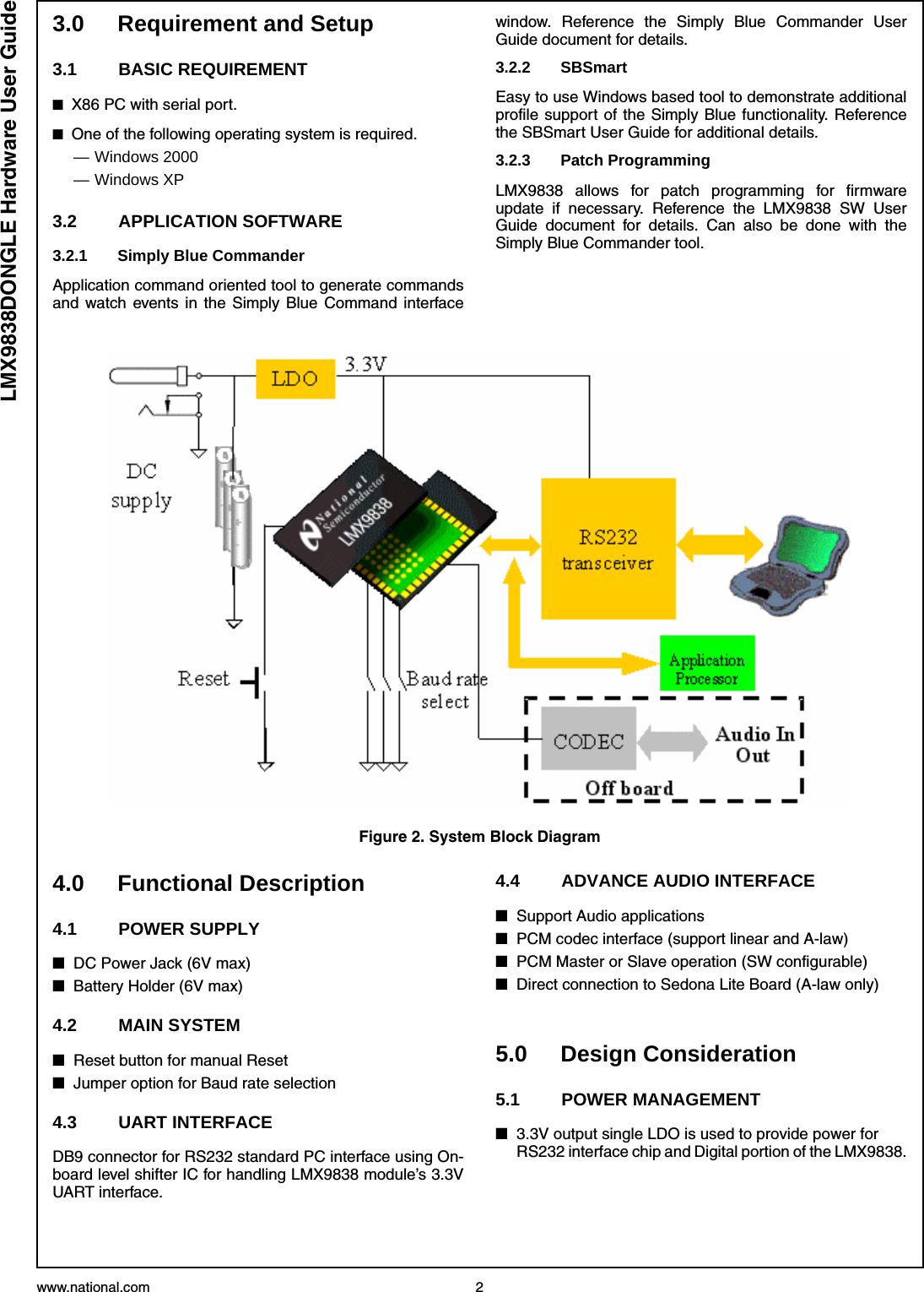 www.national.com 2LMX9838DONGLE Hardware User Guide3.0 Requirement and Setup3.1 BASIC REQUIREMENT■X86 PC with serial port.■One of the following operating system is required.— Windows 2000— Windows XP3.2 APPLICATION SOFTWARE3.2.1 Simply Blue CommanderApplication command oriented tool to generate commandsand watch events in the Simply Blue Command interfacewindow. Reference the Simply Blue Commander UserGuide document for details.3.2.2 SBSmartEasy to use Windows based tool to demonstrate additionalprofile support of the Simply Blue functionality. Referencethe SBSmart User Guide for additional details.3.2.3 Patch ProgrammingLMX9838 allows for patch programming for firmwareupdate if necessary. Reference the LMX9838 SW UserGuide document for details. Can also be done with theSimply Blue Commander tool.4.0 Functional Description4.1 POWER SUPPLY■DC Power Jack (6V max)■Battery Holder (6V max)4.2 MAIN SYSTEM■Reset button for manual Reset■Jumper option for Baud rate selection4.3 UART INTERFACEDB9 connector for RS232 standard PC interface using On-board level shifter IC for handling LMX9838 module’s 3.3VUART interface.4.4 ADVANCE AUDIO INTERFACE ■Support Audio applications■PCM codec interface (support linear and A-law)■PCM Master or Slave operation (SW configurable)■Direct connection to Sedona Lite Board (A-law only)5.0 Design Consideration5.1 POWER MANAGEMENT■3.3V output single LDO is used to provide power for RS232 interface chip and Digital portion of the LMX9838.Figure 2. System Block Diagram