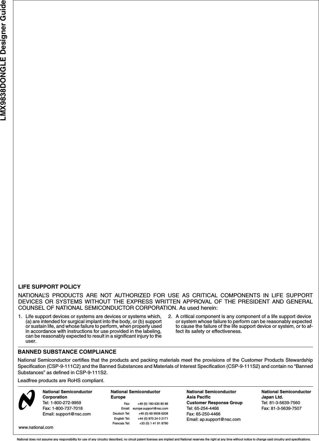 LMX9838DONGLE Designer GuideNational does not assume any responsibility for use of any circuitry described, no circuit patent licenses are implied and National reserves the right at any time without notice to change said circuitry and specifications.LIFE SUPPORT POLICYNATIONAL’S PRODUCTS ARE NOT AUTHORIZED FOR USE AS CRITICAL COMPONENTS IN LIFE SUPPORTDEVICES OR SYSTEMS WITHOUT THE EXPRESS WRITTEN APPROVAL OF THE PRESIDENT AND GENERALCOUNSEL OF NATIONAL SEMICONDUCTOR CORPORATION. As used herein:1. Life support devices or systems are devices or systems which, (a) are intended for surgical implant into the body, or (b) support or sustain life, and whose failure to perform, when properly used in accordance with instructions for use provided in the labeling, can be reasonably expected to result in a significant injury to the user.2. A critical component is any component of a life support device or system whose failure to perform can be reasonably expected to cause the failure of the life support device or system, or to af-fect its safety or effectiveness.National Semiconductor CorporationTel: 1-800-272-9959Fax: 1-800-737-7018Email: support@nsc.comNational Semiconductor EuropeFax: +49 (0) 180-530 85 86Email: europe.support@nsc.comDeutsch Tel: +49 (0) 69 9508 6208English Tel: +44 (0) 870 24 0 2171Francais Tel: +33 (0) 1 41 91 8790National SemiconductorJapan Ltd.Tel: 81-3-5639-7560Fax: 81-3-5639-7507www.national.com National SemiconductorAsia Pacific Customer Response GroupTel: 65-254-4466Fax: 65-250-4466Email: ap.support@nsc.comBANNED SUBSTANCE COMPLIANCENational Semiconductor certifies that the products and packing materials meet the provisions of the Customer Products StewardshipSpecification (CSP-9-111C2) and the Banned Substances and Materials of Interest Specification (CSP-9-111S2) and contain no “BannedSubstances” as defined in CSP-9-111S2.Leadfree products are RoHS compliant.