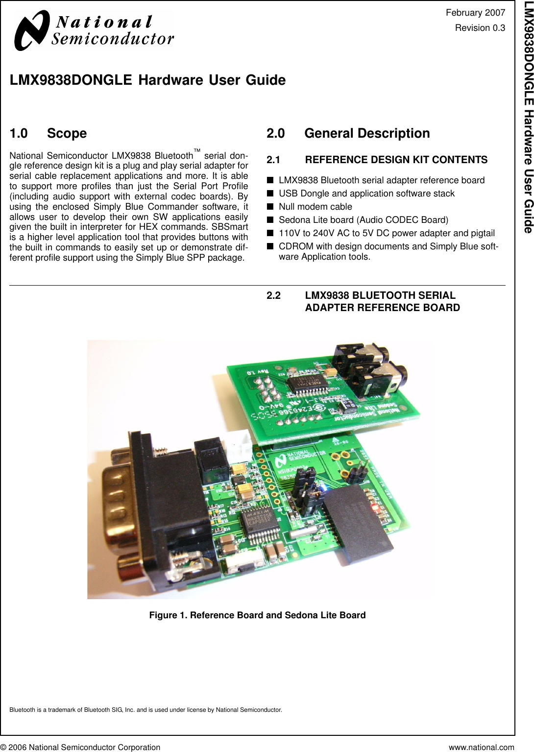 © 2006 National Semiconductor Corporation www.national.comLMX9838DONGLE Hardware User Guide1.0 ScopeNational Semiconductor LMX9838 Bluetooth™ serial don-gle reference design kit is a plug and play serial adapter forserial cable replacement applications and more. It is ableto support more profiles than just the Serial Port Profile(including audio support with external codec boards). Byusing the enclosed Simply Blue Commander software, itallows user to develop their own SW applications easilygiven the built in interpreter for HEX commands. SBSmartis a higher level application tool that provides buttons withthe built in commands to easily set up or demonstrate dif-ferent profile support using the Simply Blue SPP package.2.0 General Description2.1 REFERENCE DESIGN KIT CONTENTS■LMX9838 Bluetooth serial adapter reference board■USB Dongle and application software stack■Null modem cable■Sedona Lite board (Audio CODEC Board)■110V to 240V AC to 5V DC power adapter and pigtail■CDROM with design documents and Simply Blue soft-ware Application tools.2.2 LMX9838 BLUETOOTH SERIAL ADAPTER REFERENCE BOARDFigure 1. Reference Board and Sedona Lite BoardBluetooth is a trademark of Bluetooth SIG, Inc. and is used under license by National Semiconductor.February 2007Revision 0.3LMX9838DONGLE Hardware User Guide