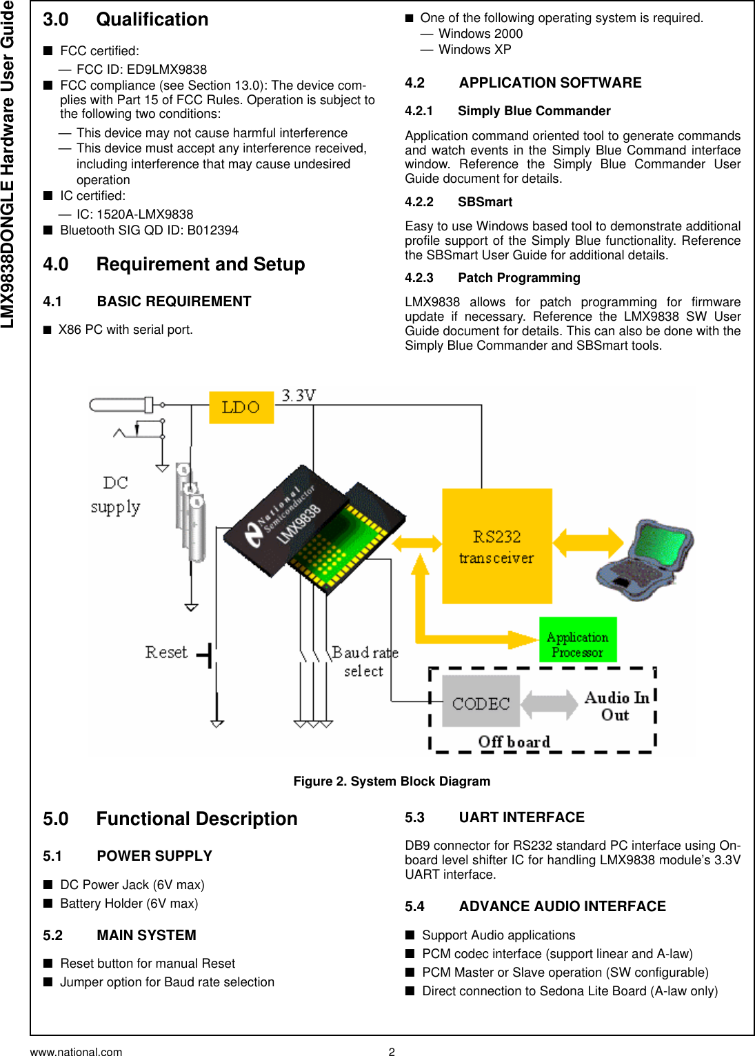 www.national.com 2LMX9838DONGLE Hardware User Guide3.0 Qualification■FCC certified: — FCC ID: ED9LMX9838■FCC compliance (see Section 13.0): The device com-plies with Part 15 of FCC Rules. Operation is subject to the following two conditions:— This device may not cause harmful interference— This device must accept any interference received, including interference that may cause undesired operation■IC certified:— IC: 1520A-LMX9838■Bluetooth SIG QD ID: B0123944.0 Requirement and Setup4.1 BASIC REQUIREMENT■X86 PC with serial port.■One of the following operating system is required.— Windows 2000—Windows XP4.2 APPLICATION SOFTWARE4.2.1 Simply Blue CommanderApplication command oriented tool to generate commandsand watch events in the Simply Blue Command interfacewindow. Reference the Simply Blue Commander UserGuide document for details.4.2.2 SBSmartEasy to use Windows based tool to demonstrate additionalprofile support of the Simply Blue functionality. Referencethe SBSmart User Guide for additional details.4.2.3 Patch ProgrammingLMX9838 allows for patch programming for firmwareupdate if necessary. Reference the LMX9838 SW UserGuide document for details. This can also be done with theSimply Blue Commander and SBSmart tools.5.0 Functional Description5.1 POWER SUPPLY■DC Power Jack (6V max)■Battery Holder (6V max)5.2 MAIN SYSTEM■Reset button for manual Reset■Jumper option for Baud rate selection5.3 UART INTERFACEDB9 connector for RS232 standard PC interface using On-board level shifter IC for handling LMX9838 module’s 3.3VUART interface.5.4 ADVANCE AUDIO INTERFACE ■Support Audio applications■PCM codec interface (support linear and A-law)■PCM Master or Slave operation (SW configurable)■Direct connection to Sedona Lite Board (A-law only)Figure 2. System Block Diagram