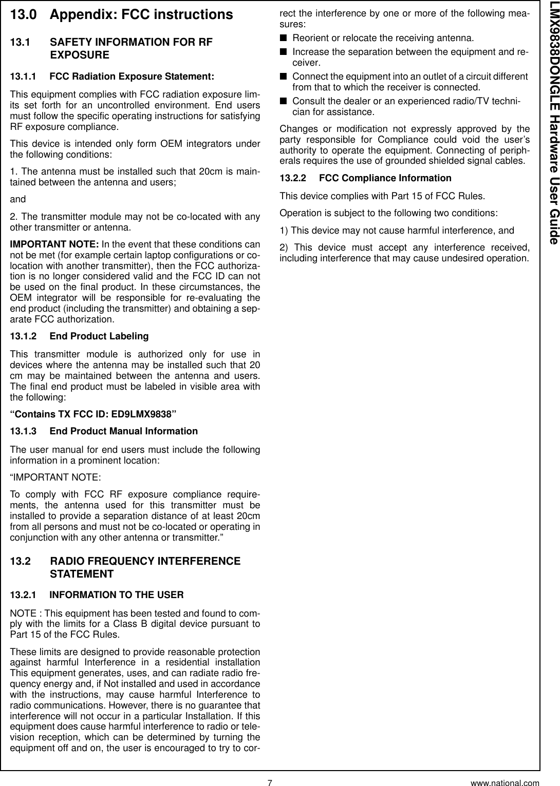 7 www.national.comLMX9838DONGLE Hardware User Guide13.0 Appendix: FCC instructions13.1 SAFETY INFORMATION FOR RF EXPOSURE13.1.1 FCC Radiation Exposure Statement:This equipment complies with FCC radiation exposure lim-its set forth for an uncontrolled environment. End usersmust follow the specific operating instructions for satisfyingRF exposure compliance.This device is intended only form OEM integrators underthe following conditions:1. The antenna must be installed such that 20cm is main-tained between the antenna and users;and2. The transmitter module may not be co-located with anyother transmitter or antenna.IMPORTANT NOTE: In the event that these conditions cannot be met (for example certain laptop configurations or co-location with another transmitter), then the FCC authoriza-tion is no longer considered valid and the FCC ID can notbe used on the final product. In these circumstances, theOEM integrator will be responsible for re-evaluating theend product (including the transmitter) and obtaining a sep-arate FCC authorization.13.1.2 End Product LabelingThis transmitter module is authorized only for use indevices where the antenna may be installed such that 20cm may be maintained between the antenna and users.The final end product must be labeled in visible area withthe following:“Contains TX FCC ID: ED9LMX9838”13.1.3 End Product Manual InformationThe user manual for end users must include the followinginformation in a prominent location:“IMPORTANT NOTE:To comply with FCC RF exposure compliance require-ments, the antenna used for this transmitter must beinstalled to provide a separation distance of at least 20cmfrom all persons and must not be co-located or operating inconjunction with any other antenna or transmitter.”13.2 RADIO FREQUENCY INTERFERENCE STATEMENT13.2.1 INFORMATION TO THE USERNOTE : This equipment has been tested and found to com-ply with the limits for a Class B digital device pursuant toPart 15 of the FCC Rules.These limits are designed to provide reasonable protectionagainst harmful Interference in a residential installationThis equipment generates, uses, and can radiate radio fre-quency energy and, if Not installed and used in accordancewith the instructions, may cause harmful Interference toradio communications. However, there is no guarantee thatinterference will not occur in a particular Installation. If thisequipment does cause harmful interference to radio or tele-vision reception, which can be determined by turning theequipment off and on, the user is encouraged to try to cor-rect the interference by one or more of the following mea-sures:■Reorient or relocate the receiving antenna.■Increase the separation between the equipment and re-ceiver.■Connect the equipment into an outlet of a circuit different from that to which the receiver is connected.■Consult the dealer or an experienced radio/TV techni-cian for assistance.Changes or modification not expressly approved by theparty responsible for Compliance could void the user’sauthority to operate the equipment. Connecting of periph-erals requires the use of grounded shielded signal cables.13.2.2 FCC Compliance InformationThis device complies with Part 15 of FCC Rules.Operation is subject to the following two conditions:1) This device may not cause harmful interference, and2) This device must accept any interference received,including interference that may cause undesired operation.