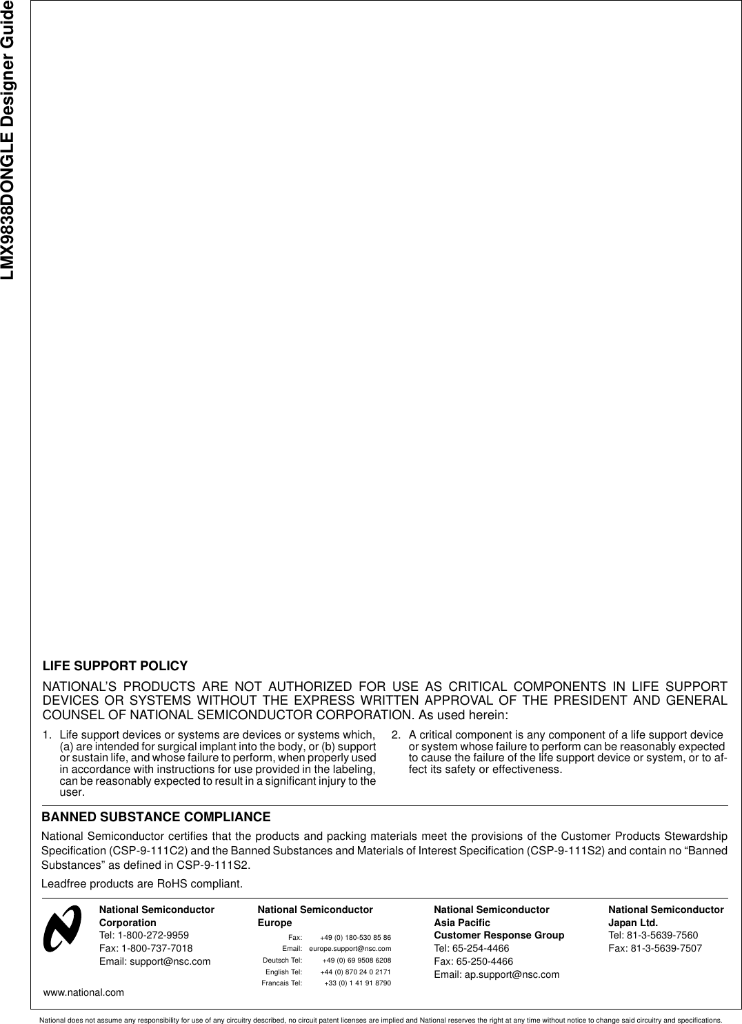 LMX9838DONGLE Designer GuideNational does not assume any responsibility for use of any circuitry described, no circuit patent licenses are implied and National reserves the right at any time without notice to change said circuitry and specifications.LIFE SUPPORT POLICYNATIONAL’S PRODUCTS ARE NOT AUTHORIZED FOR USE AS CRITICAL COMPONENTS IN LIFE SUPPORTDEVICES OR SYSTEMS WITHOUT THE EXPRESS WRITTEN APPROVAL OF THE PRESIDENT AND GENERALCOUNSEL OF NATIONAL SEMICONDUCTOR CORPORATION. As used herein:1. Life support devices or systems are devices or systems which, (a) are intended for surgical implant into the body, or (b) support or sustain life, and whose failure to perform, when properly used in accordance with instructions for use provided in the labeling, can be reasonably expected to result in a significant injury to the user.2. A critical component is any component of a life support device or system whose failure to perform can be reasonably expected to cause the failure of the life support device or system, or to af-fect its safety or effectiveness.National Semiconductor CorporationTel: 1-800-272-9959Fax: 1-800-737-7018Email: support@nsc.comNational Semiconductor EuropeFax: +49 (0) 180-530 85 86Email: europe.support@nsc.comDeutsch Tel: +49 (0) 69 9508 6208English Tel: +44 (0) 870 24 0 2171Francais Tel: +33 (0) 1 41 91 8790National SemiconductorJapan Ltd.Tel: 81-3-5639-7560Fax: 81-3-5639-7507www.national.com National SemiconductorAsia Pacific Customer Response GroupTel: 65-254-4466Fax: 65-250-4466Email: ap.support@nsc.comBANNED SUBSTANCE COMPLIANCENational Semiconductor certifies that the products and packing materials meet the provisions of the Customer Products StewardshipSpecification (CSP-9-111C2) and the Banned Substances and Materials of Interest Specification (CSP-9-111S2) and contain no “BannedSubstances” as defined in CSP-9-111S2.Leadfree products are RoHS compliant.