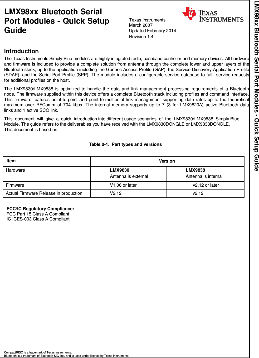 LMX98xx Bluetooth Serial Port Modules - Quick Setup Guide LMX98xx Bluetooth Serial Port Modules - Quick Setup Guide  Texas Instruments   March 2007 Updated February 2014 Revision 1.4   Introduction The Texas Instruments Simply Blue modules are highly integrated radio, baseband controller and memory devices. All hardware and firmware is included to provide a complete solution from antenna through the complete lower and upper layers of the Bluetooth stack, up to the application including the Generic Access Profile (GAP), the Service Discovery Application Profile (SDAP), and the Serial Port Profile (SPP). The module includes a configurable service database to fulfil service requests for additional profiles on the host.  The LMX9830/LMX9838  is  optimized  to  handle the  data  and  link  management  processing requirements  of  a  Bluetooth node. The firmware supplied within this device offers a complete Bluetooth stack including profiles and command interface. This firmware  features point-to-point and point-to-multipoint  link management  supporting data rates  up to the theoretical maximum  over  RFComm  of  704  kbps.  The  internal  memory  supports  up  to  7  (3  for  LMX9820A)  active  Bluetooth  data links and 1 active SCO link.  This  document  will  give  a  quick  introduction into different usage scenarios  of  the  LMX9830/LMX9838  Simply Blue Module. The guide refers to the deliverables you have received with the LMX9830DONGLE or LMX9838DONGLE. This document is based on:   Table 0-1.  Part types and versions   Item Version Hardware LMX9830 Antenna is external LMX9838 Antenna is internal Firmware V1.06 or later v2.12 or later Actual Firmware Release in production V2.12 v2.12   FCC/IC Regulatory Compliance: FCC Part 15 Class A Compliant IC ICES-003 Class A Compliant                           CompactRISC is a trademark of Texas Instruments. Bluetooth is a trademark of Bluetooth SIG, Inc. and is used under license by Texas Instruments. 