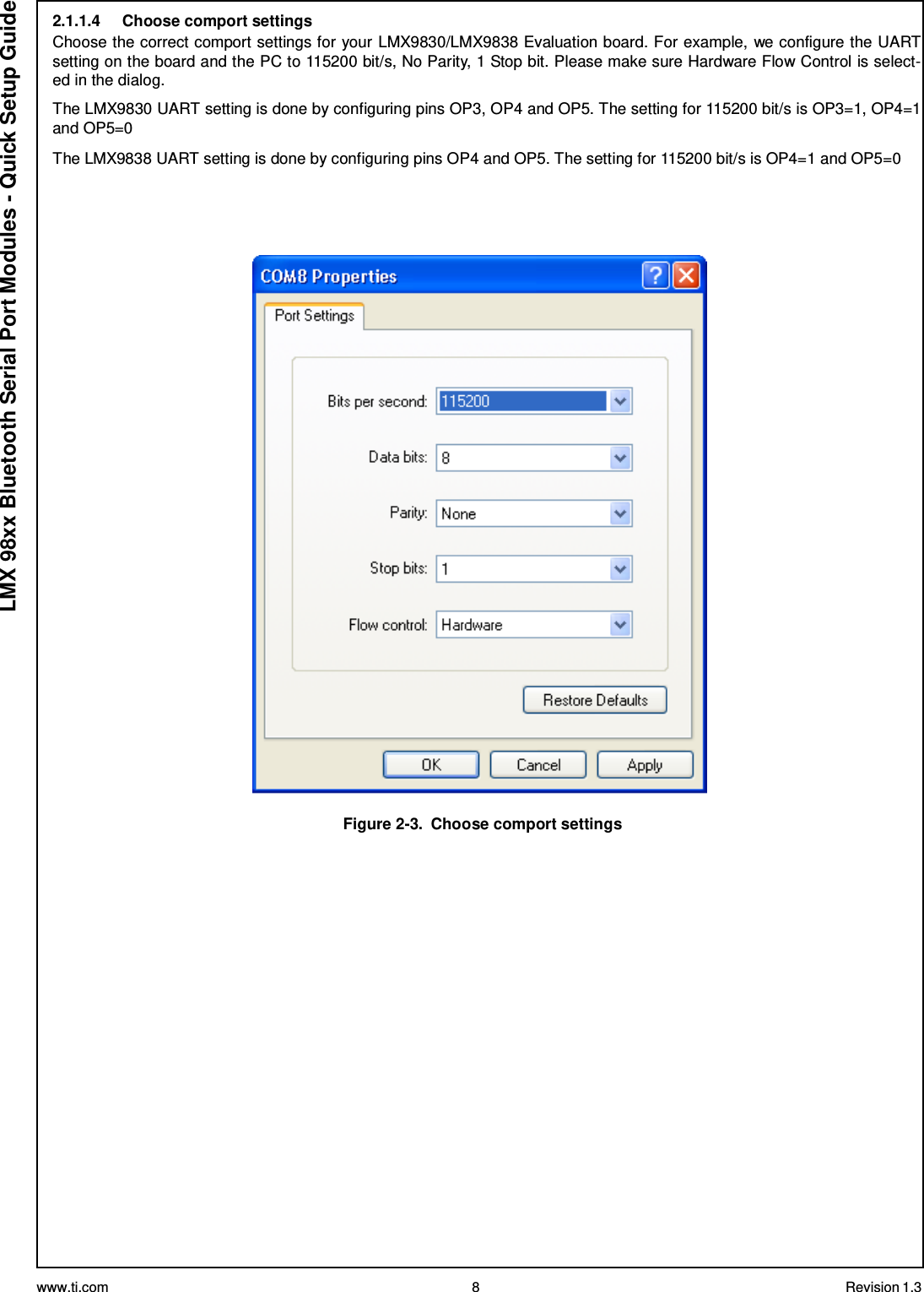 www.ti.com 8 Revision 1.3  LMX 98xx Bluetooth Serial Port Modules - Quick Setup Guide 2.1.1.4     Choose comport settings Choose the correct comport settings for your LMX9830/LMX9838 Evaluation board. For example, we configure the UART setting on the board and the PC to 115200 bit/s, No Parity, 1 Stop bit. Please make sure Hardware Flow Control is select- ed in the dialog.  The LMX9830 UART setting is done by configuring pins OP3, OP4 and OP5. The setting for 115200 bit/s is OP3=1, OP4=1 and OP5=0  The LMX9838 UART setting is done by configuring pins OP4 and OP5. The setting for 115200 bit/s is OP4=1 and OP5=0        Figure 2-3.  Choose comport settings 