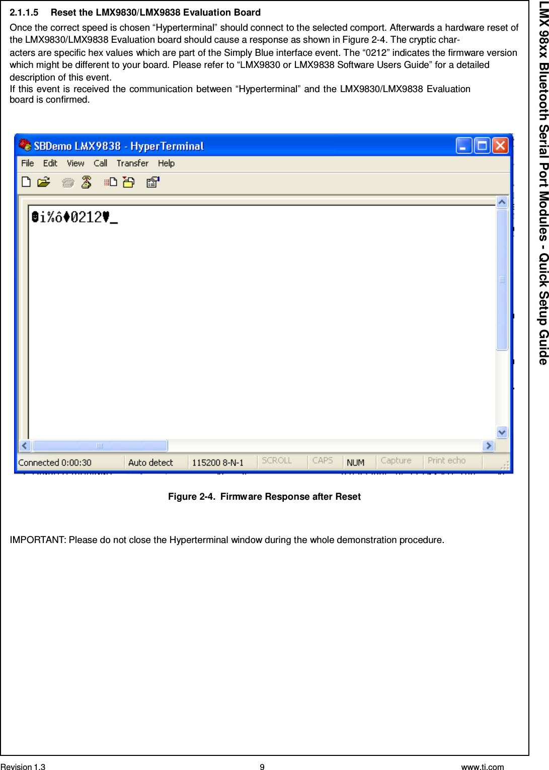 Revision 1.3 9 www.ti.com  LMX 98xx Bluetooth Serial Port Modules - Quick Setup Guide 2.1.1.5  Reset the LMX9830/LMX9838 Evaluation Board Once the correct speed is chosen “Hyperterminal” should connect to the selected comport. Afterwards a hardware reset of the LMX9830/LMX9838 Evaluation board should cause a response as shown in Figure 2-4. The cryptic char- acters are specific hex values which are part of the Simply Blue interface event. The “0212” indicates the firmware version which might be different to your board. Please refer to “LMX9830 or LMX9838 Software Users Guide” for a detailed description of this event. If this event is received the communication between “Hyperterminal” and the LMX9830/LMX9838 Evaluation board is confirmed.       Figure 2-4.  Firmware Response after Reset    IMPORTANT: Please do not close the Hyperterminal window during the whole demonstration procedure. 