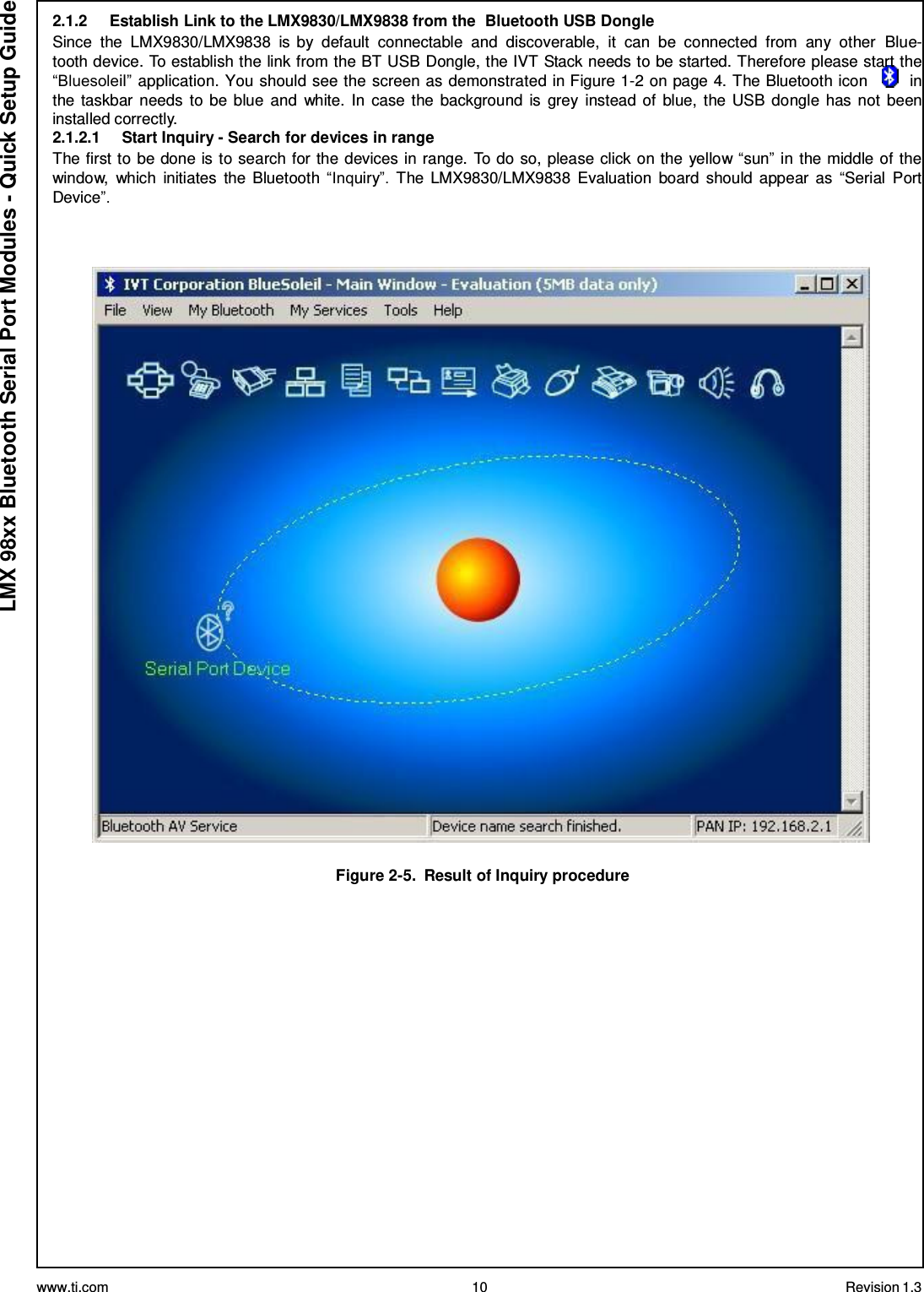 www.ti.com 10 Revision 1.3  LMX 98xx Bluetooth Serial Port Modules - Quick Setup Guide 2.1.2     Establish Link to the LMX9830/LMX9838 from the  Bluetooth USB Dongle Since  the  LMX9830/LMX9838  is by  default  connectable  and  discoverable,  it  can  be  connected  from  any  other  Blue- tooth device. To establish the link from the BT USB Dongle, the IVT Stack needs to be started. Therefore please start the “Bluesoleil” application. You should see the screen as demonstrated in Figure 1-2 on page 4. The Bluetooth icon         in the taskbar needs  to be blue  and  white. In case the background is  grey  instead of  blue,  the USB  dongle has not  been installed correctly. 2.1.2.1     Start Inquiry - Search for devices in range The first to be done is to search for the devices in range. To do so, please click on the yellow “sun” in the middle of the window,  which  initiates  the Bluetooth  “Inquiry”.  The  LMX9830/LMX9838  Evaluation  board  should appear  as  “Serial  Port Device”.      Figure 2-5.  Result of Inquiry procedure 