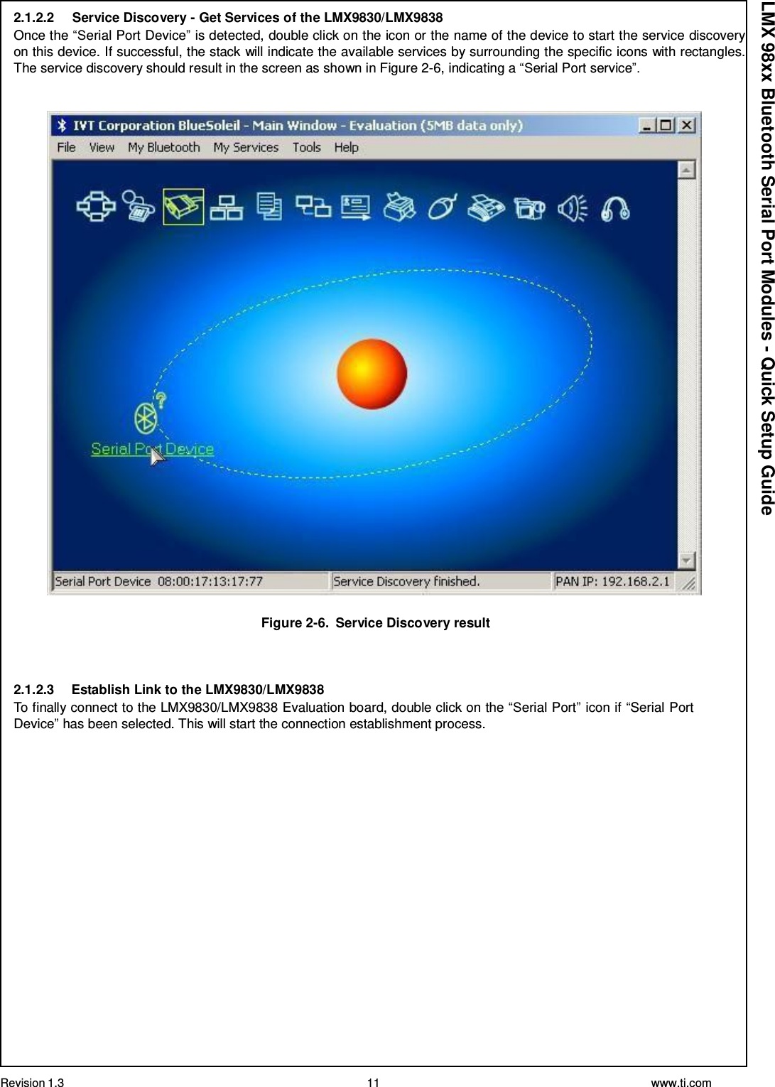 Revision 1.3 11 www.ti.com  LMX 98xx Bluetooth Serial Port Modules - Quick Setup Guide 2.1.2.2     Service Discovery - Get Services of the LMX9830/LMX9838 Once the “Serial Port Device” is detected, double click on the icon or the name of the device to start the service discovery on this device. If successful, the stack will indicate the available services by surrounding the specific icons with rectangles. The service discovery should result in the screen as shown in Figure 2-6, indicating a “Serial Port service”.     Figure 2-6.  Service Discovery result    2.1.2.3     Establish Link to the LMX9830/LMX9838 To finally connect to the LMX9830/LMX9838 Evaluation board, double click on the “Serial Port” icon if “Serial Port Device” has been selected. This will start the connection establishment process. 