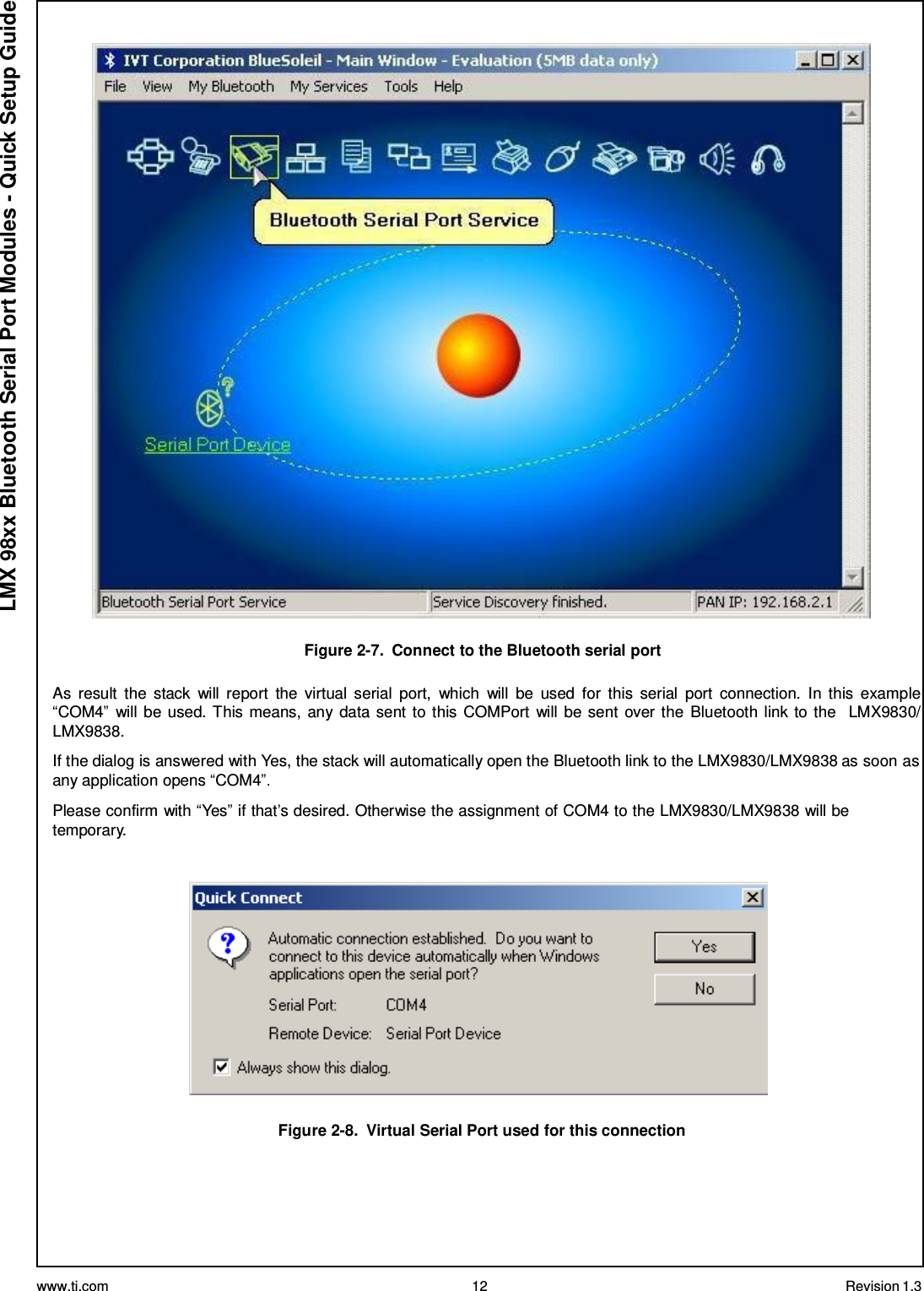 www.ti.com 12 Revision 1.3  LMX 98xx Bluetooth Serial Port Modules - Quick Setup Guide    Figure 2-7.  Connect to the Bluetooth serial port  As  result  the  stack  will  report  the  virtual  serial  port,  which  will  be  used  for  this  serial  port  connection.  In  this  example “COM4”  will be used. This means, any data sent to this COMPort  will be sent over the  Bluetooth link to the   LMX9830/ LMX9838.  If the dialog is answered with Yes, the stack will automatically open the Bluetooth link to the LMX9830/LMX9838 as soon as any application opens “COM4”.  Please confirm with “Yes” if that’s desired. Otherwise the assignment of COM4 to the LMX9830/LMX9838 will be temporary.      Figure 2-8.  Virtual Serial Port used for this connection 