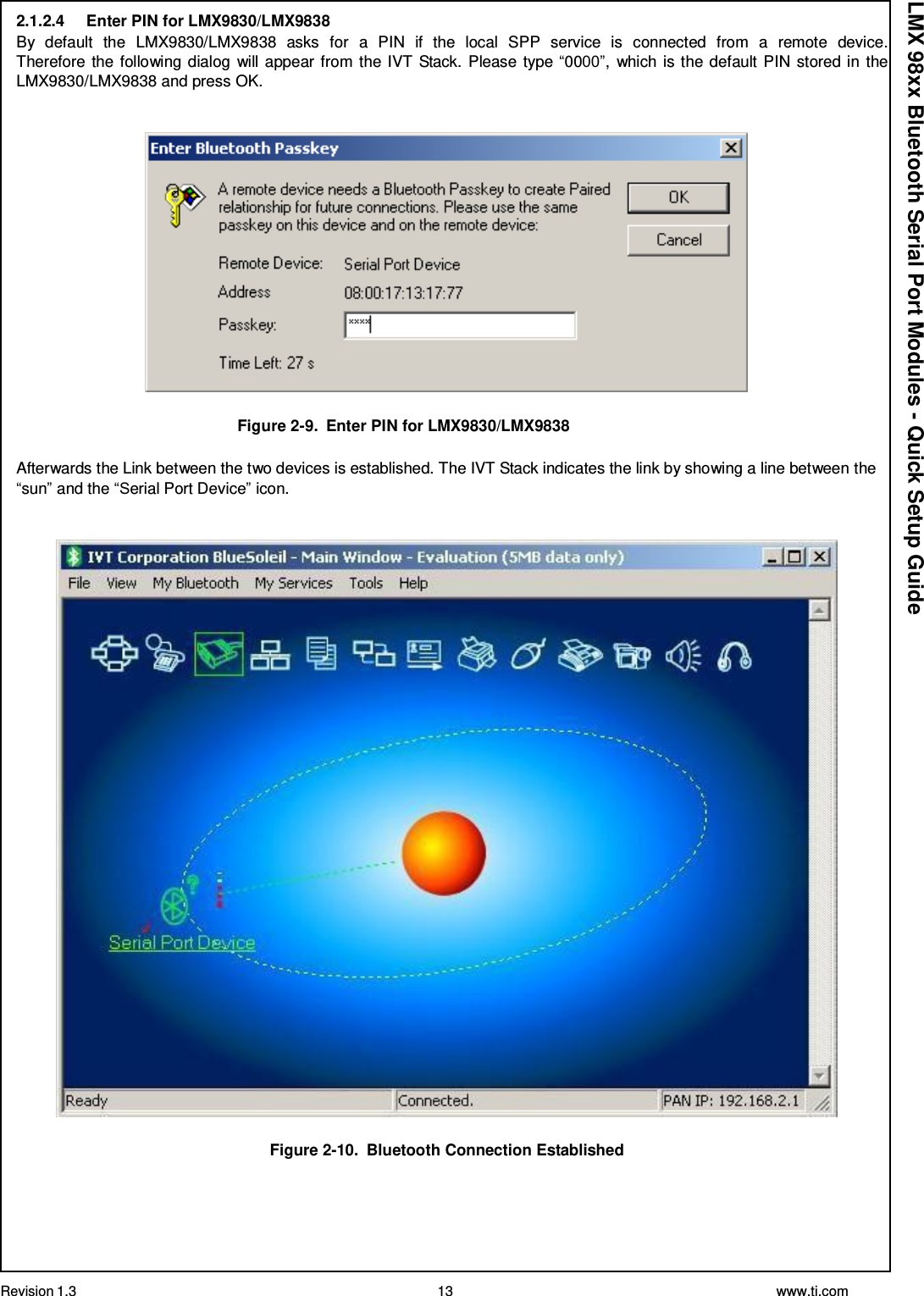 Revision 1.3 13 www.ti.com  LMX 98xx Bluetooth Serial Port Modules - Quick Setup Guide 2.1.2.4     Enter PIN for LMX9830/LMX9838 By  default  the  LMX9830/LMX9838  asks  for  a  PIN  if  the  local  SPP  service  is  connected  from  a  remote  device. Therefore the following dialog will appear from the IVT Stack. Please type “0000”, which is the default PIN stored in the LMX9830/LMX9838 and press OK.     Figure 2-9.  Enter PIN for LMX9830/LMX9838  Afterwards the Link between the two devices is established. The IVT Stack indicates the link by showing a line between the “sun” and the “Serial Port Device” icon.     Figure 2-10.  Bluetooth Connection Established 