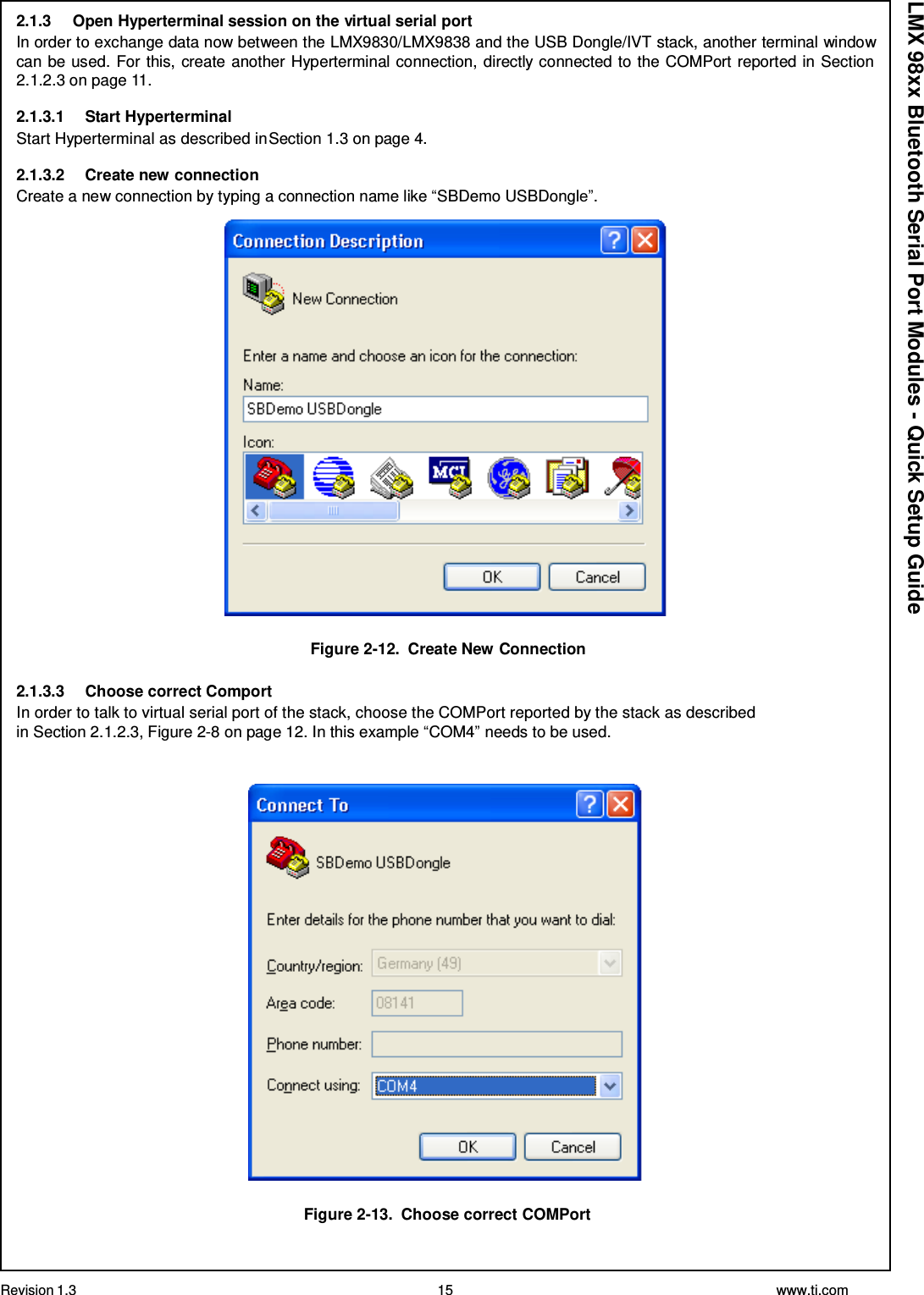 Revision 1.3 15 www.ti.com  LMX 98xx Bluetooth Serial Port Modules - Quick Setup Guide 2.1.3  Open Hyperterminal session on the virtual serial port In order to exchange data now between the LMX9830/LMX9838 and the USB Dongle/IVT stack, another terminal window can be used. For this, create another Hyperterminal connection, directly connected to the COMPort reported in Section 2.1.2.3 on page 11.  2.1.3.1  Start Hyperterminal Start Hyperterminal as described in Section 1.3 on page 4.  2.1.3.2 Create new connection Create a new connection by typing a connection name like “SBDemo USBDongle”.    Figure 2-12.  Create New Connection  2.1.3.3  Choose correct Comport In order to talk to virtual serial port of the stack, choose the COMPort reported by the stack as described in Section 2.1.2.3, Figure 2-8 on page 12. In this example “COM4” needs to be used.     Figure 2-13.  Choose correct COMPort 