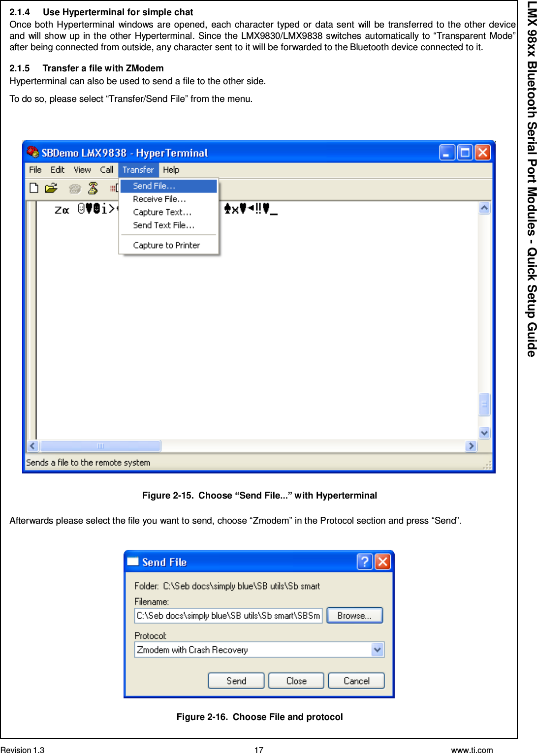 Revision 1.3 17 www.ti.com  LMX 98xx Bluetooth Serial Port Modules - Quick Setup Guide 2.1.4     Use Hyperterminal for simple chat Once both Hyperterminal windows are opened, each character typed or data sent  will be transferred to the other device and will show up in the other Hyperterminal. Since the LMX9830/LMX9838 switches automatically to “Transparent Mode” after being connected from outside, any character sent to it will be forwarded to the Bluetooth device connected to it.  2.1.5     Transfer a file with ZModem Hyperterminal can also be used to send a file to the other side. To do so, please select “Transfer/Send File” from the menu.       Figure 2-15.  Choose “Send File...” with Hyperterminal  Afterwards please select the file you want to send, choose “Zmodem” in the Protocol section and press “Send”.     Figure 2-16.  Choose File and protocol 