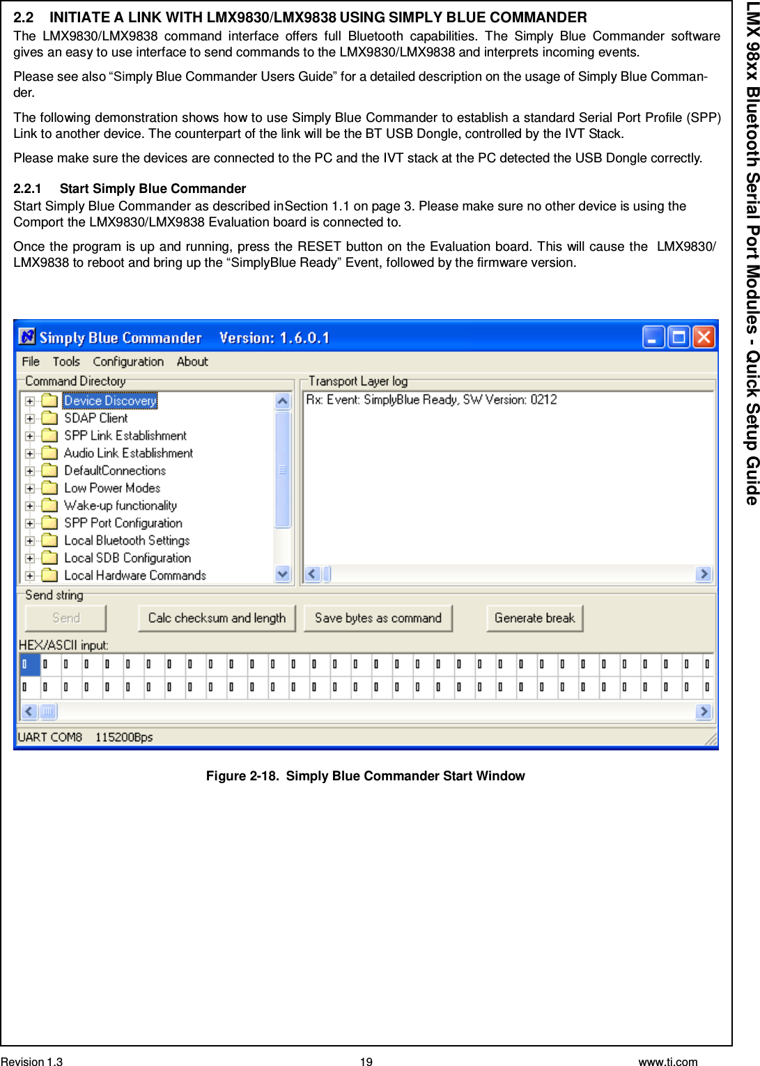 Revision 1.3 19 www.ti.com  LMX 98xx Bluetooth Serial Port Modules - Quick Setup Guide 2.2  INITIATE A LINK WITH LMX9830/LMX9838 USING SIMPLY BLUE COMMANDER The  LMX9830/LMX9838  command  interface  offers  full  Bluetooth  capabilities.  The  Simply  Blue  Commander  software gives an easy to use interface to send commands to the LMX9830/LMX9838 and interprets incoming events.  Please see also “Simply Blue Commander Users Guide” for a detailed description on the usage of Simply Blue Comman- der.  The following demonstration shows how to use Simply Blue Commander to establish a standard Serial Port Profile (SPP) Link to another device. The counterpart of the link will be the BT USB Dongle, controlled by the IVT Stack.  Please make sure the devices are connected to the PC and the IVT stack at the PC detected the USB Dongle correctly.  2.2.1  Start Simply Blue Commander Start Simply Blue Commander as described inSection 1.1 on page 3. Please make sure no other device is using the Comport the LMX9830/LMX9838 Evaluation board is connected to.  Once the program is up and running, press the RESET button on the Evaluation board. This will cause the   LMX9830/ LMX9838 to reboot and bring up the “SimplyBlue Ready” Event, followed by the firmware version.      Figure 2-18.  Simply Blue Commander Start Window 