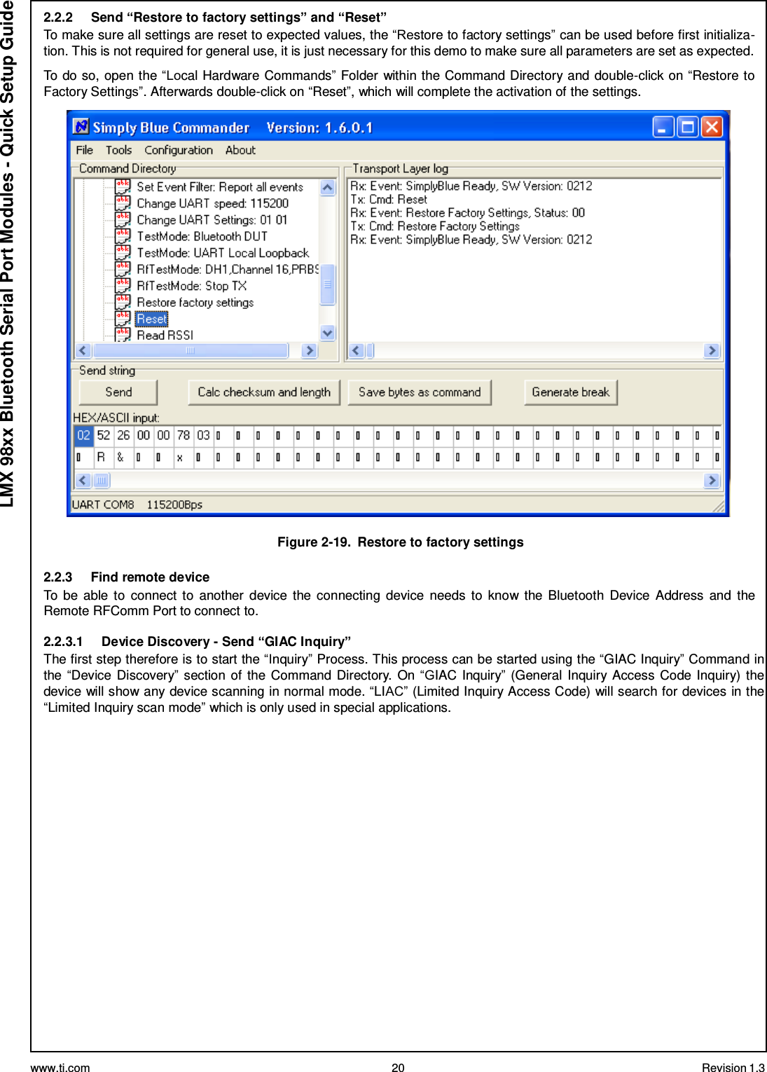 www.ti.com 20 Revision 1.3  LMX 98xx Bluetooth Serial Port Modules - Quick Setup Guide 2.2.2     Send “Restore to factory settings” and “Reset” To make sure all settings are reset to expected values, the “Restore to factory settings” can be used before first initializa- tion. This is not required for general use, it is just necessary for this demo to make sure all parameters are set as expected.  To do so, open the “Local Hardware Commands” Folder within the Command Directory and double-click on “Restore to Factory Settings”. Afterwards double-click on “Reset”, which will complete the activation of the settings.    Figure 2-19.  Restore to factory settings  2.2.3     Find remote device To  be able to  connect to  another  device  the connecting device  needs to  know the Bluetooth  Device  Address and  the Remote RFComm Port to connect to.  2.2.3.1     Device Discovery - Send “GIAC Inquiry” The first step therefore is to start the “Inquiry” Process. This process can be started using the “GIAC Inquiry” Command in the “Device Discovery” section of the Command Directory.  On “GIAC Inquiry” (General Inquiry Access Code Inquiry) the device will show any device scanning in normal mode. “LIAC” (Limited Inquiry Access Code) will search for devices in the “Limited Inquiry scan mode” which is only used in special applications. 