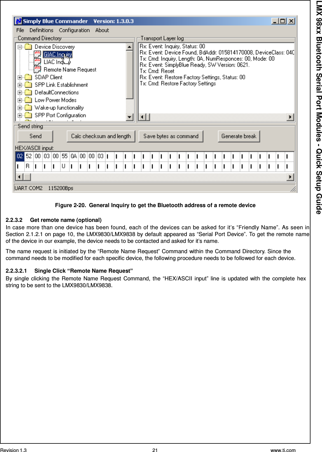 Revision 1.3 21 www.ti.com  LMX 98xx Bluetooth Serial Port Modules - Quick Setup Guide    Figure 2-20.  General Inquiry to get the Bluetooth address of a remote device  2.2.3.2     Get remote name (optional) In case more than one device has been found, each of the devices can be asked for it’s “Friendly Name”. As seen in Section 2.1.2.1 on page 10, the LMX9830/LMX9838 by default appeared as “Serial Port Device”. To get the remote name of the device in our example, the device needs to be contacted and asked for it’s name.  The name request is initiated by the “Remote Name Request” Command within the Command Directory. Since the command needs to be modified for each specific device, the following procedure needs to be followed for each device.  2.2.3.2.1     Single Click “Remote Name Request” By single clicking the Remote Name Request Command,  the “HEX/ASCII input” line is updated with  the complete hex string to be sent to the LMX9830/LMX9838. 