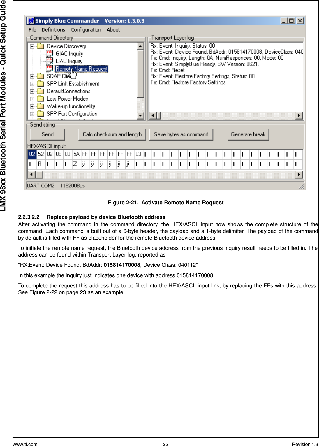 www.ti.com 22 Revision 1.3  LMX 98xx Bluetooth Serial Port Modules - Quick Setup Guide    Figure 2-21.  Activate Remote Name Request  2.2.3.2.2     Replace payload by device Bluetooth address After  activating  the command  in  the command directory,  the HEX/ASCII  input  now shows  the complete  structure of  the command. Each command is built out of a 6-byte header, the payload and a 1-byte delimiter. The payload of the command by default is filled with FF as placeholder for the remote Bluetooth device address.  To initiate the remote name request, the Bluetooth device address from the previous inquiry result needs to be filled in. The address can be found within Transport Layer log, reported as  “RX:Event: Device Found, BdAddr: 015814170008, Device Class: 040112”  In this example the inquiry just indicates one device with address 015814170008.  To complete the request this address has to be filled into the HEX/ASCII input link, by replacing the FFs with this address. See Figure 2-22 on page 23 as an example. 