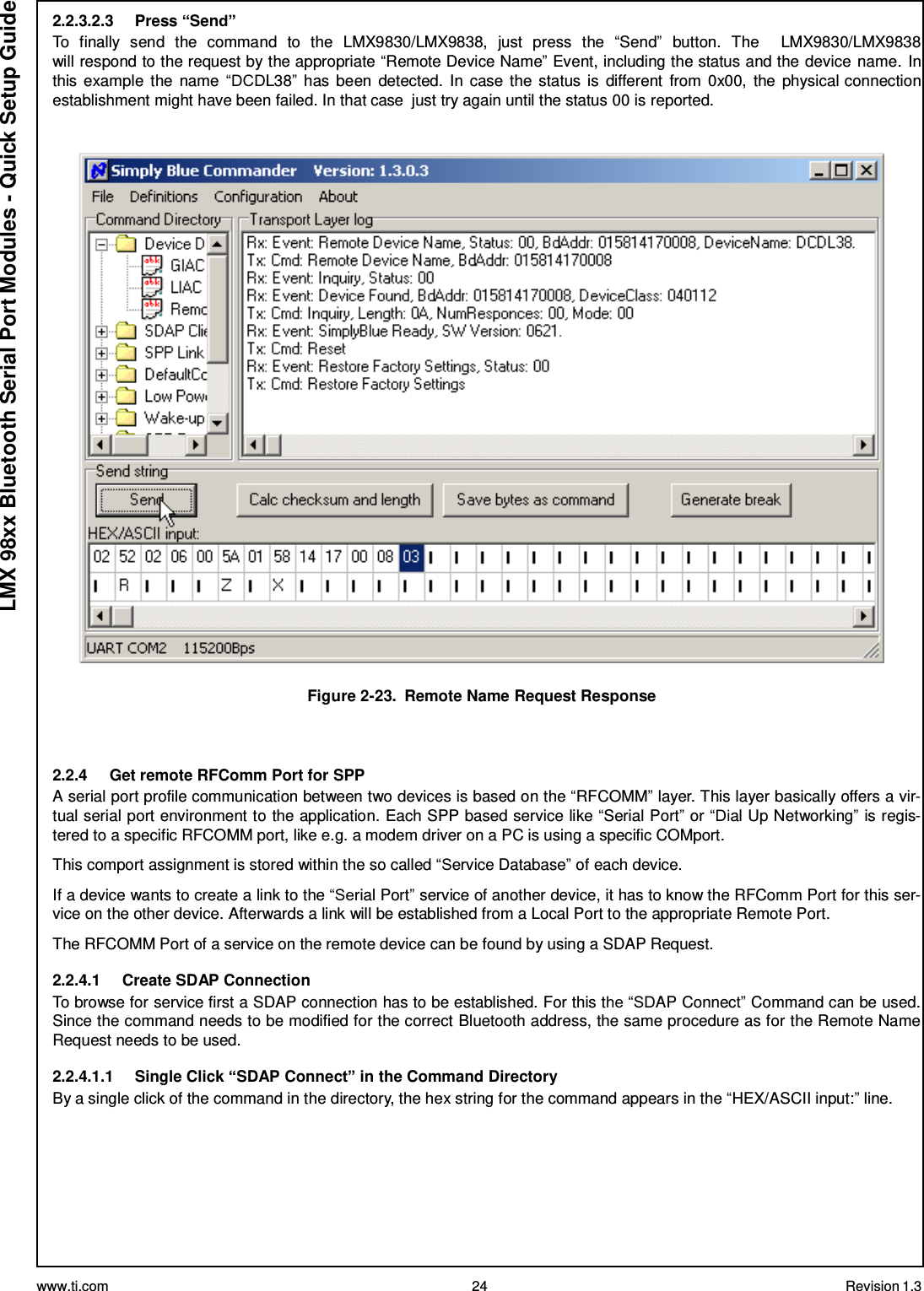 www.ti.com 24 Revision 1.3  LMX 98xx Bluetooth Serial Port Modules - Quick Setup Guide 2.2.3.2.3     Press “Send” To  finally  send  the  command  to  the  LMX9830/LMX9838,  just  press  the  “Send”  button.  The     LMX9830/LMX9838 will respond to the request by the appropriate “Remote Device Name” Event, including the status and the device name. In this example  the name “DCDL38” has been  detected. In case the status is  different  from 0x00, the physical connection establishment might have been failed. In that case  just try again until the status 00 is reported.     Figure 2-23.  Remote Name Request Response    2.2.4     Get remote RFComm Port for SPP A serial port profile communication between two devices is based on the “RFCOMM” layer. This layer basically offers a vir- tual serial port environment to the application. Each SPP based service like “Serial Port” or “Dial Up Networking” is regis- tered to a specific RFCOMM port, like e.g. a modem driver on a PC is using a specific COMport.  This comport assignment is stored within the so called “Service Database” of each device.  If a device wants to create a link to the “Serial Port” service of another device, it has to know the RFComm Port for this ser- vice on the other device. Afterwards a link will be established from a Local Port to the appropriate Remote Port.  The RFCOMM Port of a service on the remote device can be found by using a SDAP Request.  2.2.4.1     Create SDAP Connection To browse for service first a SDAP connection has to be established. For this the “SDAP Connect” Command can be used. Since the command needs to be modified for the correct Bluetooth address, the same procedure as for the Remote Name Request needs to be used.  2.2.4.1.1     Single Click “SDAP Connect” in the Command Directory By a single click of the command in the directory, the hex string for the command appears in the “HEX/ASCII input:” line. 