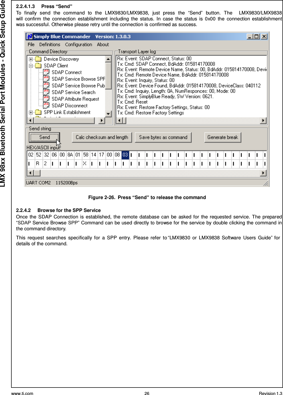 www.ti.com 26 Revision 1.3  LMX 98xx Bluetooth Serial Port Modules - Quick Setup Guide 2.2.4.1.3     Press “Send” To  finally  send  the  command  to  the  LMX9830/LMX9838,  just  press  the  “Send”  button.  The     LMX9830/LMX9838 will  confirm  the  connection  establishment  including  the  status.  In  case  the  status  is  0x00  the  connection establishment was successful. Otherwise please retry until the connection is confirmed as success.    Figure 2-26.  Press “Send” to release the command  2.2.4.2     Browse for the SPP Service Once the SDAP Connection is established,  the remote database can be  asked for the requested service. The prepared “SDAP Service Browse SPP” Command can be used directly to browse for the service by double clicking the command in the command directory.  This  request  searches  specifically for  a  SPP  entry.  Please  refer  to “LMX9830  or  LMX9838  Software  Users  Guide” for details of the command. 