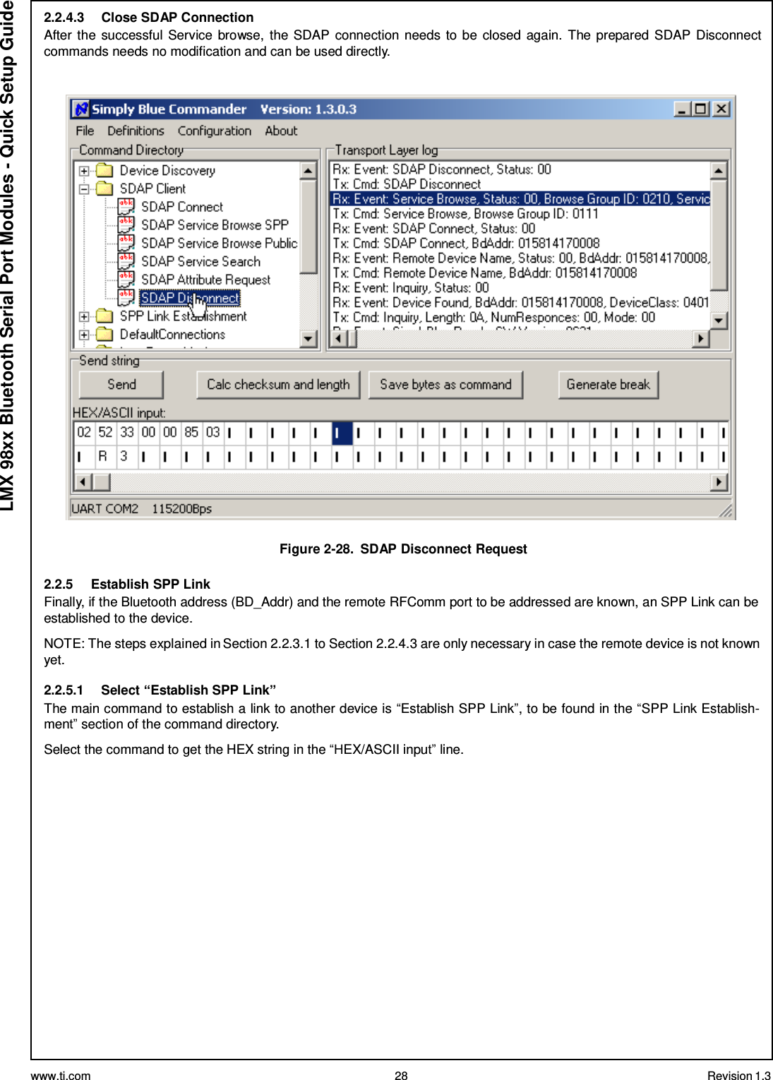 www.ti.com 28 Revision 1.3  LMX 98xx Bluetooth Serial Port Modules - Quick Setup Guide 2.2.4.3  Close SDAP Connection After the successful Service browse, the SDAP connection needs to be  closed again. The prepared SDAP Disconnect commands needs no modification and can be used directly.     Figure 2-28.  SDAP Disconnect Request  2.2.5  Establish SPP Link Finally, if the Bluetooth address (BD_Addr) and the remote RFComm port to be addressed are known, an SPP Link can be established to the device.  NOTE: The steps explained in Section 2.2.3.1 to Section 2.2.4.3 are only necessary in case the remote device is not known yet.  2.2.5.1  Select “Establish SPP Link” The main command to establish a link to another device is “Establish SPP Link”, to be found in the “SPP Link Establish- ment” section of the command directory.  Select the command to get the HEX string in the “HEX/ASCII input” line. 