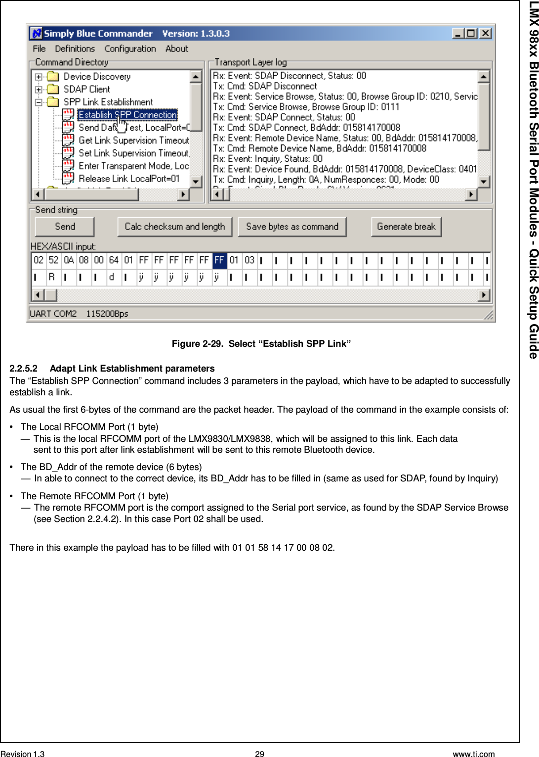 Revision 1.3 29 www.ti.com  LMX 98xx Bluetooth Serial Port Modules - Quick Setup Guide   Figure 2-29.  Select “Establish SPP Link”  2.2.5.2  Adapt Link Establishment parameters The “Establish SPP Connection” command includes 3 parameters in the payload, which have to be adapted to successfully establish a link.  As usual the first 6-bytes of the command are the packet header. The payload of the command in the example consists of:  •   The Local RFCOMM Port (1 byte) — This is the local RFCOMM port of the LMX9830/LMX9838, which will be assigned to this link. Each data sent to this port after link establishment will be sent to this remote Bluetooth device.  •   The BD_Addr of the remote device (6 bytes) — In able to connect to the correct device, its BD_Addr has to be filled in (same as used for SDAP, found by Inquiry)  •   The Remote RFCOMM Port (1 byte) — The remote RFCOMM port is the comport assigned to the Serial port service, as found by the SDAP Service Browse (see Section 2.2.4.2). In this case Port 02 shall be used.   There in this example the payload has to be filled with 01 01 58 14 17 00 08 02. 