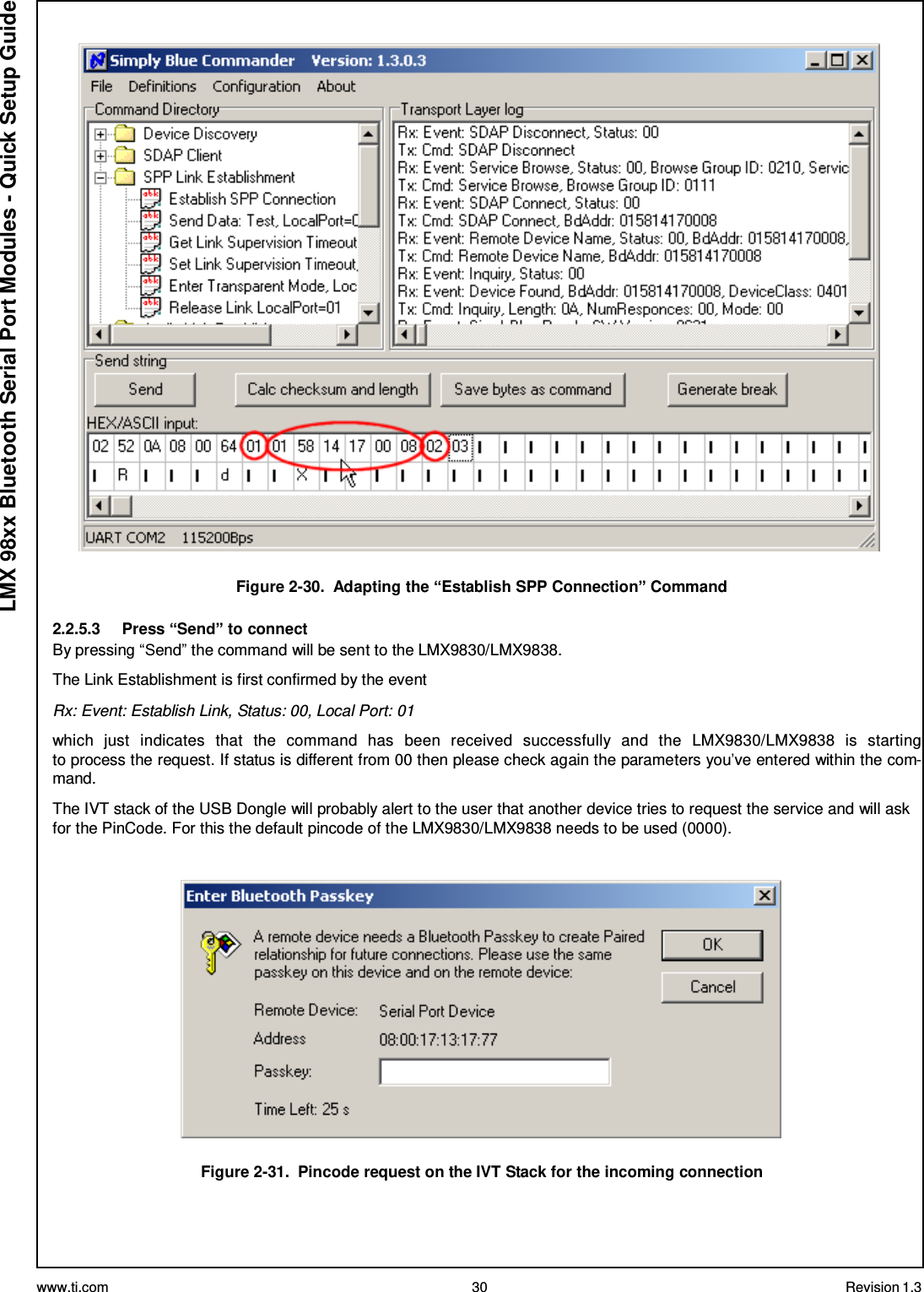 www.ti.com 30 Revision 1.3  LMX 98xx Bluetooth Serial Port Modules - Quick Setup Guide    Figure 2-30.  Adapting the “Establish SPP Connection” Command  2.2.5.3     Press “Send” to connect By pressing “Send” the command will be sent to the LMX9830/LMX9838. The Link Establishment is first confirmed by the event Rx: Event: Establish Link, Status: 00, Local Port: 01  which  just  indicates  that  the  command  has  been  received  successfully  and  the  LMX9830/LMX9838  is  starting to process the request. If status is different from 00 then please check again the parameters you’ve entered within the com- mand.  The IVT stack of the USB Dongle will probably alert to the user that another device tries to request the service and will ask for the PinCode. For this the default pincode of the LMX9830/LMX9838 needs to be used (0000).     Figure 2-31.  Pincode request on the IVT Stack for the incoming connection 