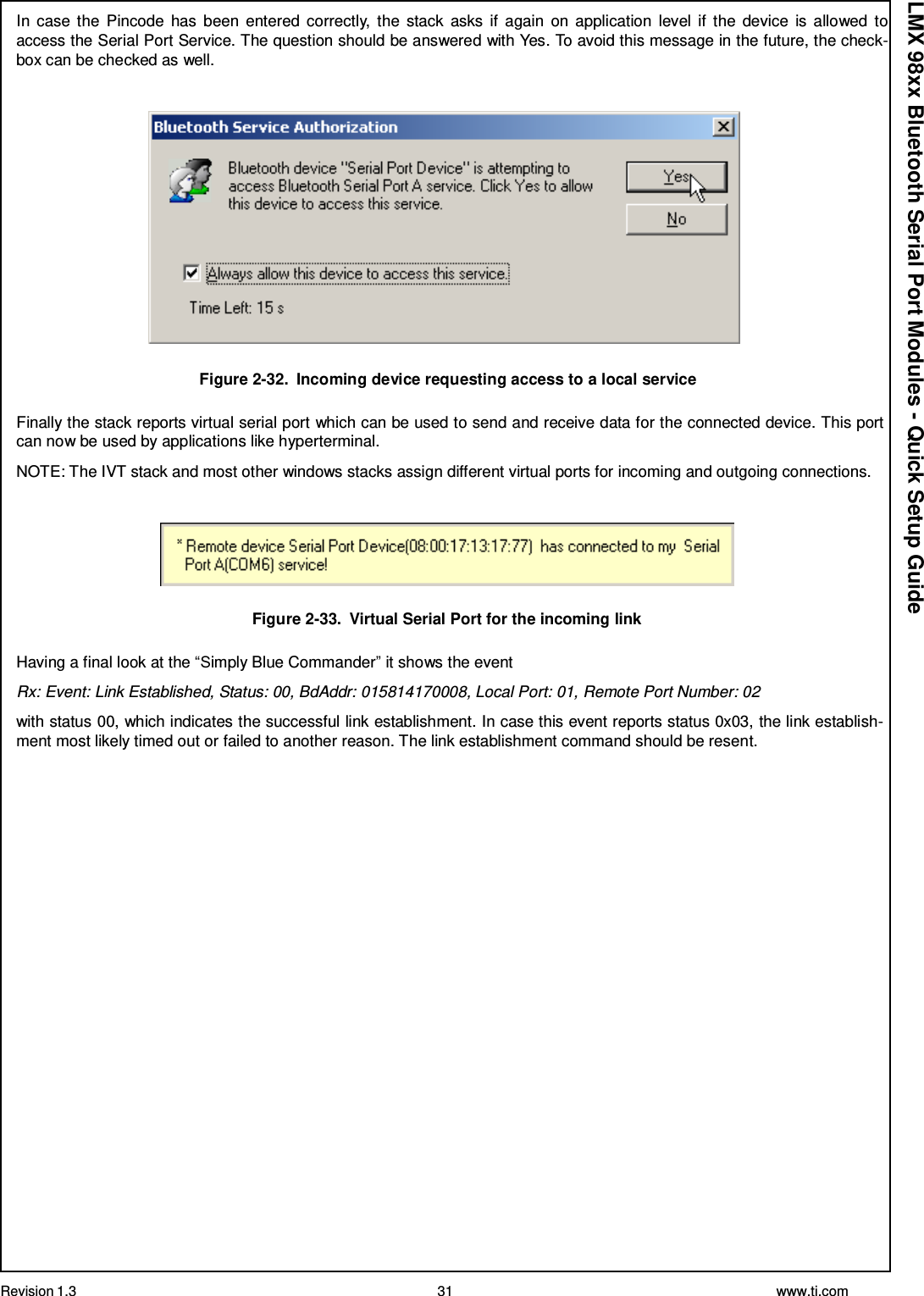 Revision 1.3 31 www.ti.com  LMX 98xx Bluetooth Serial Port Modules - Quick Setup Guide In  case  the  Pincode  has  been  entered  correctly,  the  stack  asks  if  again  on application  level  if  the  device is allowed  to access the Serial Port Service. The question should be answered with Yes. To avoid this message in the future, the check- box can be checked as well.      Figure 2-32.  Incoming device requesting access to a local service  Finally the stack reports virtual serial port which can be used to send and receive data for the connected device. This port can now be used by applications like hyperterminal.  NOTE: The IVT stack and most other windows stacks assign different virtual ports for incoming and outgoing connections.     Figure 2-33.  Virtual Serial Port for the incoming link  Having a final look at the “Simply Blue Commander” it shows the event  Rx: Event: Link Established, Status: 00, BdAddr: 015814170008, Local Port: 01, Remote Port Number: 02  with status 00, which indicates the successful link establishment. In case this event reports status 0x03, the link establish- ment most likely timed out or failed to another reason. The link establishment command should be resent. 