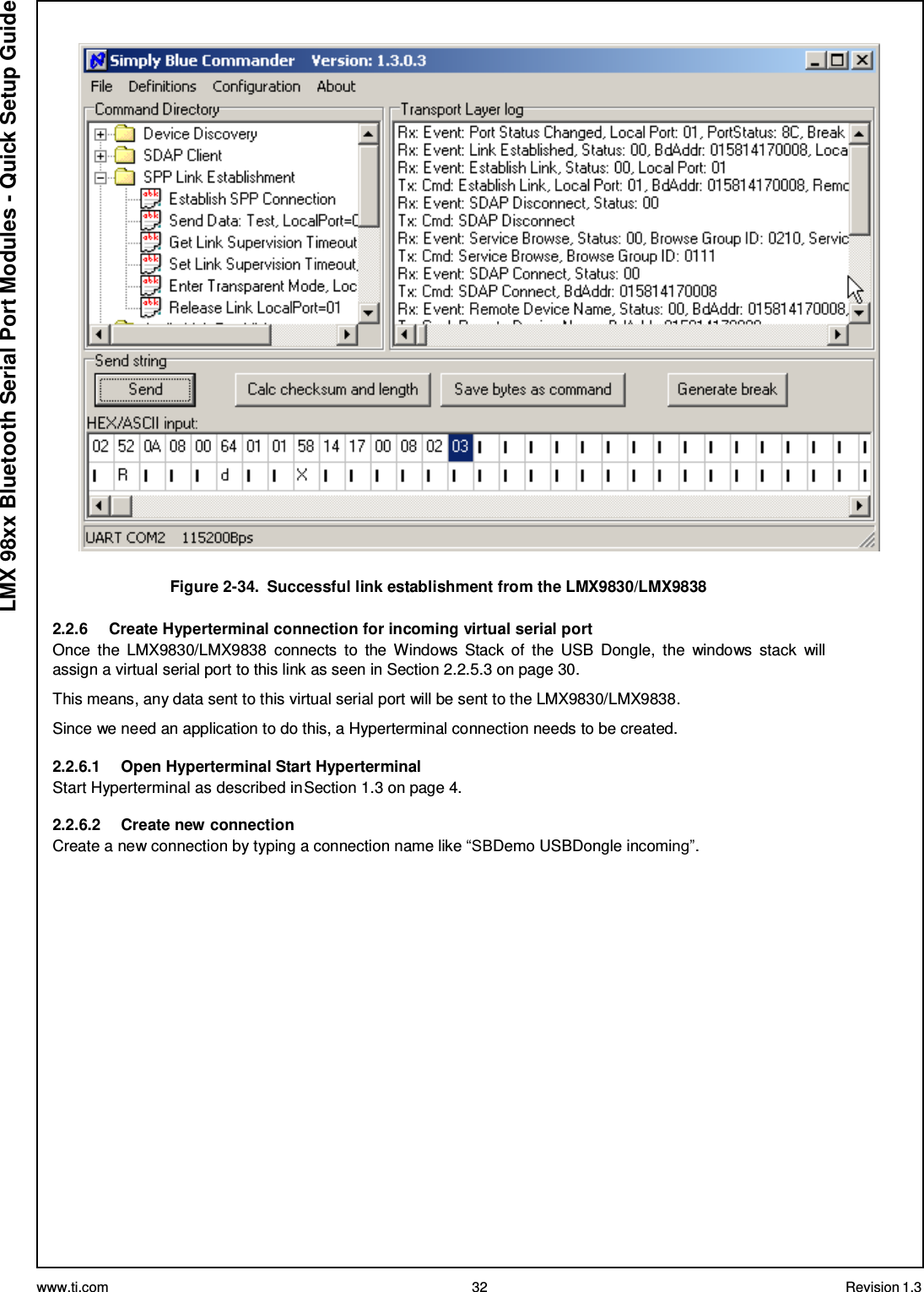 www.ti.com 32 Revision 1.3  LMX 98xx Bluetooth Serial Port Modules - Quick Setup Guide    Figure 2-34.  Successful link establishment from the LMX9830/LMX9838  2.2.6  Create Hyperterminal connection for incoming virtual serial port Once  the  LMX9830/LMX9838  connects  to  the  Windows  Stack  of  the  USB  Dongle,  the  windows  stack  will assign a virtual serial port to this link as seen in Section 2.2.5.3 on page 30.  This means, any data sent to this virtual serial port will be sent to the LMX9830/LMX9838. Since we need an application to do this, a Hyperterminal connection needs to be created. 2.2.6.1  Open Hyperterminal Start Hyperterminal Start Hyperterminal as described in Section 1.3 on page 4.  2.2.6.2 Create new connection Create a new connection by typing a connection name like “SBDemo USBDongle incoming”. 