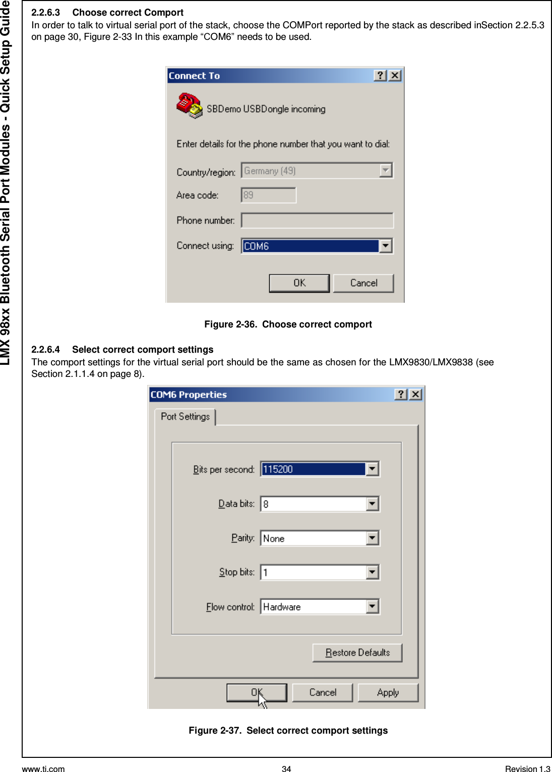 www.ti.com 34 Revision 1.3  LMX 98xx Bluetooth Serial Port Modules - Quick Setup Guide 2.2.6.3  Choose correct Comport In order to talk to virtual serial port of the stack, choose the COMPort reported by the stack as described inSection 2.2.5.3 on page 30, Figure 2-33 In this example “COM6” needs to be used.      Figure 2-36.  Choose correct comport  2.2.6.4  Select correct comport settings The comport settings for the virtual serial port should be the same as chosen for the LMX9830/LMX9838 (see Section 2.1.1.4 on page 8).     Figure 2-37.  Select correct comport settings 