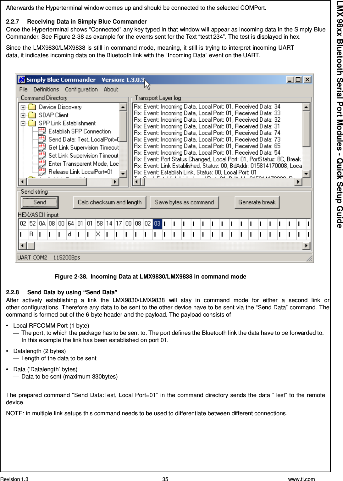 Revision 1.3 35 www.ti.com  LMX 98xx Bluetooth Serial Port Modules - Quick Setup Guide Afterwards the Hyperterminal window comes up and should be connected to the selected COMPort.  2.2.7     Receiving Data in Simply Blue Commander Once the Hyperterminal shows “Connected” any key typed in that window will appear as incoming data in the Simply Blue Commander. See Figure 2-38 as example for the events sent for the Text “test1234”. The test is displayed in hex.  Since the LMX9830/LMX9838 is still in command mode, meaning, it still is trying to interpret incoming UART data, it indicates incoming data on the Bluetooth link with the “Incoming Data” event on the UART.      Figure 2-38.  Incoming Data at LMX9830/LMX9838 in command mode  2.2.8     Send Data by using “Send Data” After  actively  establishing  a  link  the  LMX9830/LMX9838  will  stay  in  command  mode  for  either  a  second  link  or other configurations. Therefore any data to be sent to the other device have to be sent via the “Send Data” command. The command is formed out of the 6-byte header and the payload. The payload consists of  •   Local RFCOMM Port (1 byte) — The port, to which the package has to be sent to. The port defines the Bluetooth link the data have to be forwarded to. In this example the link has been established on port 01.  •   Datalength (2 bytes) — Length of the data to be sent  •   Data (‘Datalength’ bytes) — Data to be sent (maximum 330bytes)   The prepared command “Send Data:Test, Local Port=01” in the command directory sends the data “Test” to the remote device.  NOTE: in multiple link setups this command needs to be used to differentiate between different connections. 