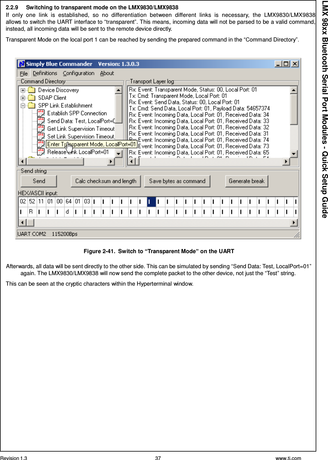 Revision 1.3 37 www.ti.com  LMX 98xx Bluetooth Serial Port Modules - Quick Setup Guide 2.2.9     Switching to transparent mode on the LMX9830/LMX9838 If  only  one  link  is  established,  so  no  differentiation  between  different  links  is  necessary,  the  LMX9830/LMX9838 allows to switch the UART interface to “transparent”. This means, incoming data will not be parsed to be a valid command, instead, all incoming data will be sent to the remote device directly.  Transparent Mode on the local port 1 can be reached by sending the prepared command in the “Command Directory”.     Figure 2-41.  Switch to “Transparent Mode” on the UART  Afterwards, all data will be sent directly to the other side. This can be simulated by sending “Send Data: Test, LocalPort=01” again. The LMX9830/LMX9838 will now send the complete packet to the other device, not just the “Test” string. This can be seen at the cryptic characters within the Hyperterminal window. 