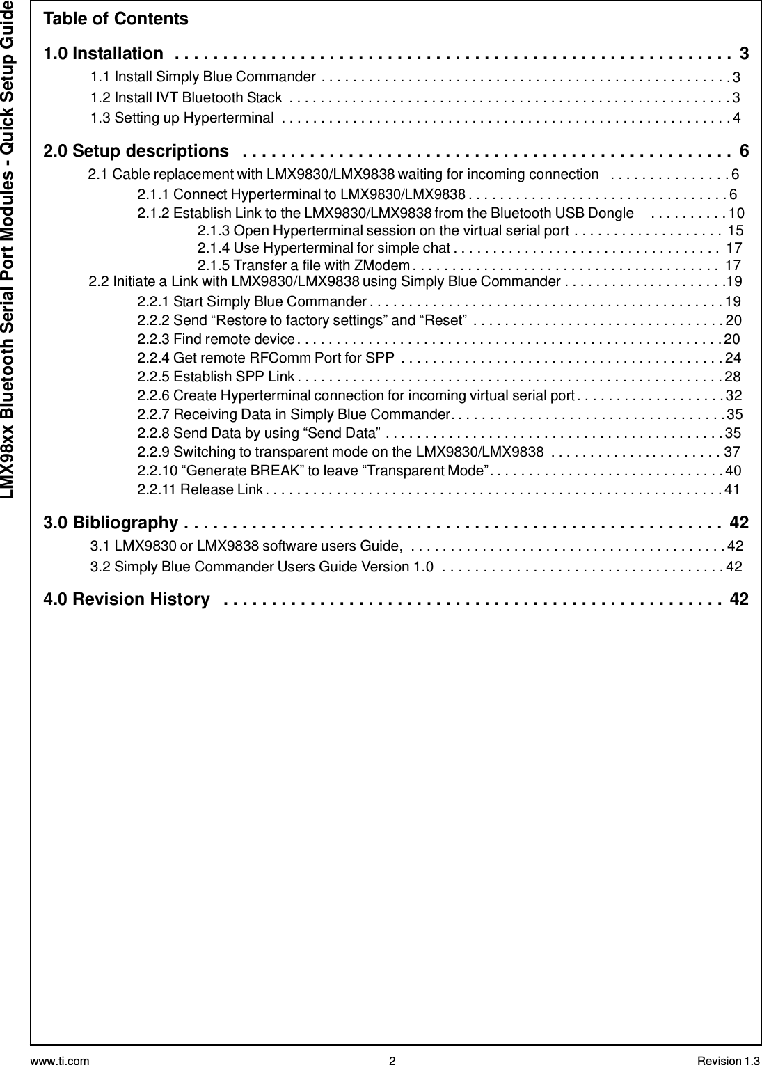 www.ti.com 2 Revision 1.3  LMX98xx Bluetooth Serial Port Modules - Quick Setup Guide Table of Contents  1.0 Installation  . . . . . . . . . . . . . . . . . . . . . . . . . . . . . . . . . . . . . . . . . . . . . . . . . . . . . . . . . .  3 1.1 Install Simply Blue Commander . . . . . . . . . . . . . . . . . . . . . . . . . . . . . . . . . . . . . . . . . . . . . . . . . . . . 3 1.2 Install IVT Bluetooth Stack  . . . . . . . . . . . . . . . . . . . . . . . . . . . . . . . . . . . . . . . . . . . . . . . . . . . . . . . . 3 1.3 Setting up Hyperterminal  . . . . . . . . . . . . . . . . . . . . . . . . . . . . . . . . . . . . . . . . . . . . . . . . . . . . . . . . . 4  2.0 Setup descriptions   . . . . . . . . . . . . . . . . . . . . . . . . . . . . . . . . . . . . . . . . . . . . . . . . . . .  6 2.1 Cable replacement with LMX9830/LMX9838 waiting for incoming connection   . . . . . . . . . . . . . . . 6 2.1.1 Connect Hyperterminal to LMX9830/LMX9838 . . . . . . . . . . . . . . . . . . . . . . . . . . . . . . . . . 6 2.1.2 Establish Link to the LMX9830/LMX9838 from the Bluetooth USB Dongle  . . . . . . . . . . 10 2.1.3 Open Hyperterminal session on the virtual serial port . . . . . . . . . . . . . . . . . . . 15 2.1.4 Use Hyperterminal for simple chat . . . . . . . . . . . . . . . . . . . . . . . . . . . . . . . . . .  17 2.1.5 Transfer a file with ZModem . . . . . . . . . . . . . . . . . . . . . . . . . . . . . . . . . . . . . . .  17 2.2 Initiate a Link with LMX9830/LMX9838 using Simply Blue Commander . . . . . . . . . . . . . . . . . . . . .19 2.2.1 Start Simply Blue Commander . . . . . . . . . . . . . . . . . . . . . . . . . . . . . . . . . . . . . . . . . . . . . 19 2.2.2 Send “Restore to factory settings” and “Reset” . . . . . . . . . . . . . . . . . . . . . . . . . . . . . . . . 20 2.2.3 Find remote device . . . . . . . . . . . . . . . . . . . . . . . . . . . . . . . . . . . . . . . . . . . . . . . . . . . . . . 20 2.2.4 Get remote RFComm Port for SPP  . . . . . . . . . . . . . . . . . . . . . . . . . . . . . . . . . . . . . . . . . 24 2.2.5 Establish SPP Link . . . . . . . . . . . . . . . . . . . . . . . . . . . . . . . . . . . . . . . . . . . . . . . . . . . . . . 28 2.2.6 Create Hyperterminal connection for incoming virtual serial port . . . . . . . . . . . . . . . . . . . 32 2.2.7 Receiving Data in Simply Blue Commander. . . . . . . . . . . . . . . . . . . . . . . . . . . . . . . . . . . 35 2.2.8 Send Data by using “Send Data” . . . . . . . . . . . . . . . . . . . . . . . . . . . . . . . . . . . . . . . . . . . 35 2.2.9 Switching to transparent mode on the LMX9830/LMX9838  . . . . . . . . . . . . . . . . . . . . . . 37 2.2.10 “Generate BREAK” to leave “Transparent Mode” . . . . . . . . . . . . . . . . . . . . . . . . . . . . . . 40 2.2.11 Release Link . . . . . . . . . . . . . . . . . . . . . . . . . . . . . . . . . . . . . . . . . . . . . . . . . . . . . . . . . . 41  3.0 Bibliography . . . . . . . . . . . . . . . . . . . . . . . . . . . . . . . . . . . . . . . . . . . . . . . . . . . . . . . .  42 3.1 LMX9830 or LMX9838 software users Guide,  . . . . . . . . . . . . . . . . . . . . . . . . . . . . . . . . . . . . . . . . 42 3.2 Simply Blue Commander Users Guide Version 1.0  . . . . . . . . . . . . . . . . . . . . . . . . . . . . . . . . . . . 42  4.0 Revision History   . . . . . . . . . . . . . . . . . . . . . . . . . . . . . . . . . . . . . . . . . . . . . . . . . . . . 42 