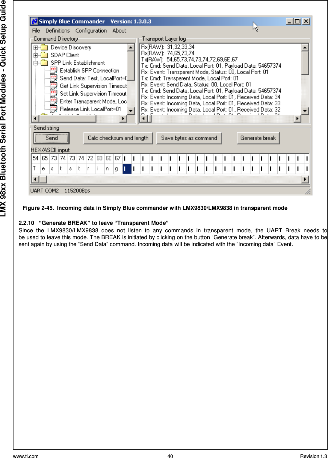 www.ti.com 40 Revision 1.3  LMX 98xx Bluetooth Serial Port Modules - Quick Setup Guide    Figure 2-45.  Incoming data in Simply Blue commander with LMX9830/LMX9838 in transparent mode  2.2.10  “Generate BREAK” to leave “Transparent Mode” Since  the  LMX9830/LMX9838  does  not  listen  to  any  commands  in  transparent  mode,  the  UART  Break  needs  to be used to leave this mode. The BREAK is initiated by clicking on the button “Generate break”. Afterwards, data have to be sent again by using the “Send Data” command. Incoming data will be indicated with the “Incoming data” Event. 