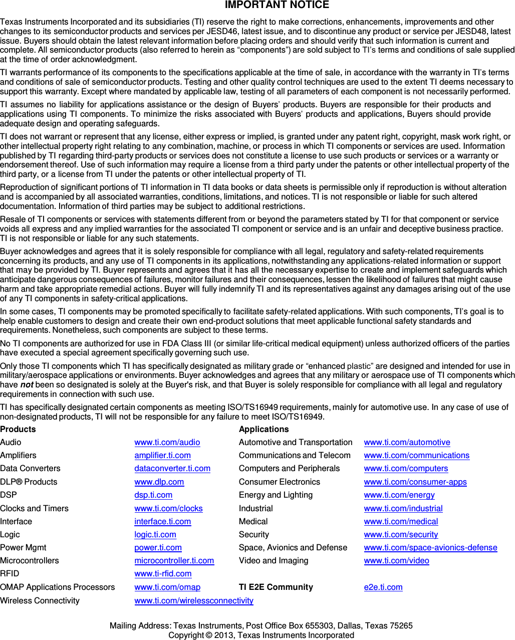  IMPORTANT NOTICE  Texas Instruments Incorporated and its subsidiaries (TI) reserve the right to make corrections, enhancements, improvements and other changes to its semiconductor products and services per JESD46, latest issue, and to discontinue any product or service per JESD48, latest issue. Buyers should obtain the latest relevant information before placing orders and should verify that such information is current and complete. All semiconductor products (also referred to herein as “components”) are sold subject to TI’s terms and conditions of sale supplied at the time of order acknowledgment. TI warrants performance of its components to the specifications applicable at the time of sale, in accordance with the warranty in TI’s terms and conditions of sale of semiconductor products. Testing and other quality control techniques are used to the extent TI deems necessary to support this warranty. Except where mandated by applicable law, testing of all parameters of each component is not necessarily performed. TI assumes no liability for applications assistance or the design of Buyers’ products. Buyers are responsible for their products and applications using TI components. To minimize the risks associated with Buyers’ products and applications, Buyers should provide adequate design and operating safeguards. TI does not warrant or represent that any license, either express or implied, is granted under any patent right, copyright, mask work right, or other intellectual property right relating to any combination, machine, or process in which TI components or services are used. Information published by TI regarding third-party products or services does not constitute a license to use such products or services or a warranty or endorsement thereof. Use of such information may require a license from a third party under the patents or other intellectual property of the third party, or a license from TI under the patents or other intellectual property of TI. Reproduction of significant portions of TI information in TI data books or data sheets is permissible only if reproduction is without alteration and is accompanied by all associated warranties, conditions, limitations, and notices. TI is not responsible or liable for such altered documentation. Information of third parties may be subject to additional restrictions. Resale of TI components or services with statements different from or beyond the parameters stated by TI for that component or service voids all express and any implied warranties for the associated TI component or service and is an unfair and deceptive business practice. TI is not responsible or liable for any such statements. Buyer acknowledges and agrees that it is solely responsible for compliance with all legal, regulatory and safety-related requirements concerning its products, and any use of TI components in its applications, notwithstanding any applications-related information or support that may be provided by TI. Buyer represents and agrees that it has all the necessary expertise to create and implement safeguards which anticipate dangerous consequences of failures, monitor failures and their consequences, lessen the likelihood of failures that might cause harm and take appropriate remedial actions. Buyer will fully indemnify TI and its representatives against any damages arising out of the use of any TI components in safety-critical applications. In some cases, TI components may be promoted specifically to facilitate safety-related applications. With such components, TI’s goal is to help enable customers to design and create their own end-product solutions that meet applicable functional safety standards and requirements. Nonetheless, such components are subject to these terms. No TI components are authorized for use in FDA Class III (or similar life-critical medical equipment) unless authorized officers of the parties have executed a special agreement specifically governing such use. Only those TI components which TI has specifically designated as military grade or “enhanced plastic” are designed and intended for use in military/aerospace applications or environments. Buyer acknowledges and agrees that any military or aerospace use of TI components which have not been so designated is solely at the Buyer&apos;s risk, and that Buyer is solely responsible for compliance with all legal and regulatory requirements in connection with such use. TI has specifically designated certain components as meeting ISO/TS16949 requirements, mainly for automotive use. In any case of use of non-designated products, TI will not be responsible for any failure to meet ISO/TS16949. Products  Applications Audio  www.ti.com/audio   Automotive and Transportation  www.ti.com/automotive Amplifiers  amplifier.ti.com   Communications and Telecom www.ti.com/communications Data Converters dataconverter.ti.com   Computers and Peripherals  www.ti.com/computers DLP® Products www.dlp.com   Consumer Electronics  www.ti.com/consumer-apps DSP  dsp.ti.com   Energy and Lighting  www.ti.com/energy Clocks and Timers  www.ti.com/clocks   Industrial  www.ti.com/industrial Interface  interface.ti.com  Medical  www.ti.com/medical Logic  logic.ti.com  Security  www.ti.com/security Power Mgmt power.ti.com   Space, Avionics and Defense  www.ti.com/space-avionics-defense Microcontrollers  microcontroller.ti.com   Video and Imaging www.ti.com/video RFID  www.ti-rfid.com OMAP Applications Processors  www.ti.com/omap   TI E2E Community  e2e.ti.com Wireless Connectivity  www.ti.com/wirelessconnectivity  Mailing Address: Texas Instruments, Post Office Box 655303, Dallas, Texas 75265 Copyright © 2013, Texas Instruments Incorporated 