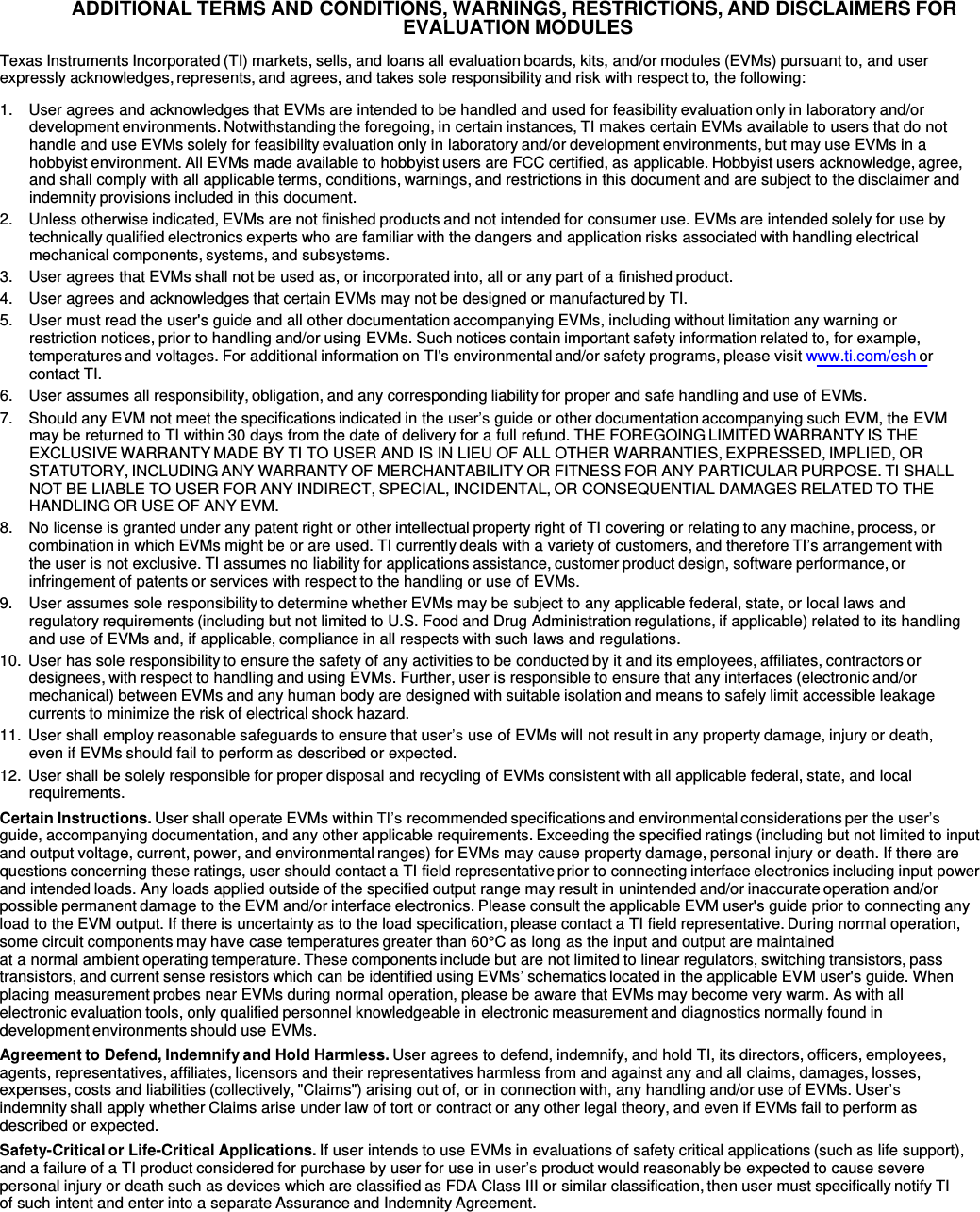   ADDITIONAL TERMS AND CONDITIONS, WARNINGS, RESTRICTIONS, AND DISCLAIMERS FOR EVALUATION MODULES  Texas Instruments Incorporated (TI) markets, sells, and loans all evaluation boards, kits, and/or modules (EVMs) pursuant to, and user expressly acknowledges, represents, and agrees, and takes sole responsibility and risk with respect to, the following:  1.    User agrees and acknowledges that EVMs are intended to be handled and used for feasibility evaluation only in laboratory and/or development environments. Notwithstanding the foregoing, in certain instances, TI makes certain EVMs available to users that do not handle and use EVMs solely for feasibility evaluation only in laboratory and/or development environments, but may use EVMs in a hobbyist environment. All EVMs made available to hobbyist users are FCC certified, as applicable. Hobbyist users acknowledge, agree, and shall comply with all applicable terms, conditions, warnings, and restrictions in this document and are subject to the disclaimer and indemnity provisions included in this document. 2.    Unless otherwise indicated, EVMs are not finished products and not intended for consumer use. EVMs are intended solely for use by technically qualified electronics experts who are familiar with the dangers and application risks associated with handling electrical mechanical components, systems, and subsystems. 3.    User agrees that EVMs shall not be used as, or incorporated into, all or any part of a finished product. 4.    User agrees and acknowledges that certain EVMs may not be designed or manufactured by TI. 5.    User must read the user&apos;s guide and all other documentation accompanying EVMs, including without limitation any warning or restriction notices, prior to handling and/or using EVMs. Such notices contain important safety information related to, for example, temperatures and voltages. For additional information on TI&apos;s environmental and/or safety programs, please visit www.ti.com/esh or contact TI. 6.    User assumes all responsibility, obligation, and any corresponding liability for proper and safe handling and use of EVMs. 7.    Should any EVM not meet the specifications indicated in the user’s guide or other documentation accompanying such EVM, the EVM may be returned to TI within 30 days from the date of delivery for a full refund. THE FOREGOING LIMITED WARRANTY IS THE EXCLUSIVE WARRANTY MADE BY TI TO USER AND IS IN LIEU OF ALL OTHER WARRANTIES, EXPRESSED, IMPLIED, OR STATUTORY, INCLUDING ANY WARRANTY OF MERCHANTABILITY OR FITNESS FOR ANY PARTICULAR PURPOSE. TI SHALL NOT BE LIABLE TO USER FOR ANY INDIRECT, SPECIAL, INCIDENTAL, OR CONSEQUENTIAL DAMAGES RELATED TO THE HANDLING OR USE OF ANY EVM. 8.   No license is granted under any patent right or other intellectual property right of TI covering or relating to any machine, process, or combination in which EVMs might be or are used. TI currently deals with a variety of customers, and therefore TI’s arrangement with the user is not exclusive. TI assumes no liability for applications assistance, customer product design, software performance, or infringement of patents or services with respect to the handling or use of EVMs. 9.    User assumes sole responsibility to determine whether EVMs may be subject to any applicable federal, state, or local laws and regulatory requirements (including but not limited to U.S. Food and Drug Administration regulations, if applicable) related to its handling and use of EVMs and, if applicable, compliance in all respects with such laws and regulations. 10.  User has sole responsibility to ensure the safety of any activities to be conducted by it and its employees, affiliates, contractors or designees, with respect to handling and using EVMs. Further, user is responsible to ensure that any interfaces (electronic and/or mechanical) between EVMs and any human body are designed with suitable isolation and means to safely limit accessible leakage currents to minimize the risk of electrical shock hazard. 11.  User shall employ reasonable safeguards to ensure that user’s use of EVMs will not result in any property damage, injury or death, even if EVMs should fail to perform as described or expected. 12.  User shall be solely responsible for proper disposal and recycling of EVMs consistent with all applicable federal, state, and local requirements. Certain Instructions. User shall operate EVMs within TI’s recommended specifications and environmental considerations per the user’s guide, accompanying documentation, and any other applicable requirements. Exceeding the specified ratings (including but not limited to input and output voltage, current, power, and environmental ranges) for EVMs may cause property damage, personal injury or death. If there are questions concerning these ratings, user should contact a TI field representative prior to connecting interface electronics including input power and intended loads. Any loads applied outside of the specified output range may result in unintended and/or inaccurate operation and/or possible permanent damage to the EVM and/or interface electronics. Please consult the applicable EVM user&apos;s guide prior to connecting any load to the EVM output. If there is uncertainty as to the load specification, please contact a TI field representative. During normal operation, some circuit components may have case temperatures greater than 60°C as long as the input and output are maintained at a normal ambient operating temperature. These components include but are not limited to linear regulators, switching transistors, pass transistors, and current sense resistors which can be identified using EVMs’ schematics located in the applicable EVM user&apos;s guide. When placing measurement probes near EVMs during normal operation, please be aware that EVMs may become very warm. As with all electronic evaluation tools, only qualified personnel knowledgeable in electronic measurement and diagnostics normally found in development environments should use EVMs. Agreement to Defend, Indemnify and Hold Harmless. User agrees to defend, indemnify, and hold TI, its directors, officers, employees, agents, representatives, affiliates, licensors and their representatives harmless from and against any and all claims, damages, losses, expenses, costs and liabilities (collectively, &quot;Claims&quot;) arising out of, or in connection with, any handling and/or use of EVMs. User’s indemnity shall apply whether Claims arise under law of tort or contract or any other legal theory, and even if EVMs fail to perform as described or expected. Safety-Critical or Life-Critical Applications. If user intends to use EVMs in evaluations of safety critical applications (such as life support), and a failure of a TI product considered for purchase by user for use in user’s product would reasonably be expected to cause severe personal injury or death such as devices which are classified as FDA Class III or similar classification, then user must specifically notify TI of such intent and enter into a separate Assurance and Indemnity Agreement. 