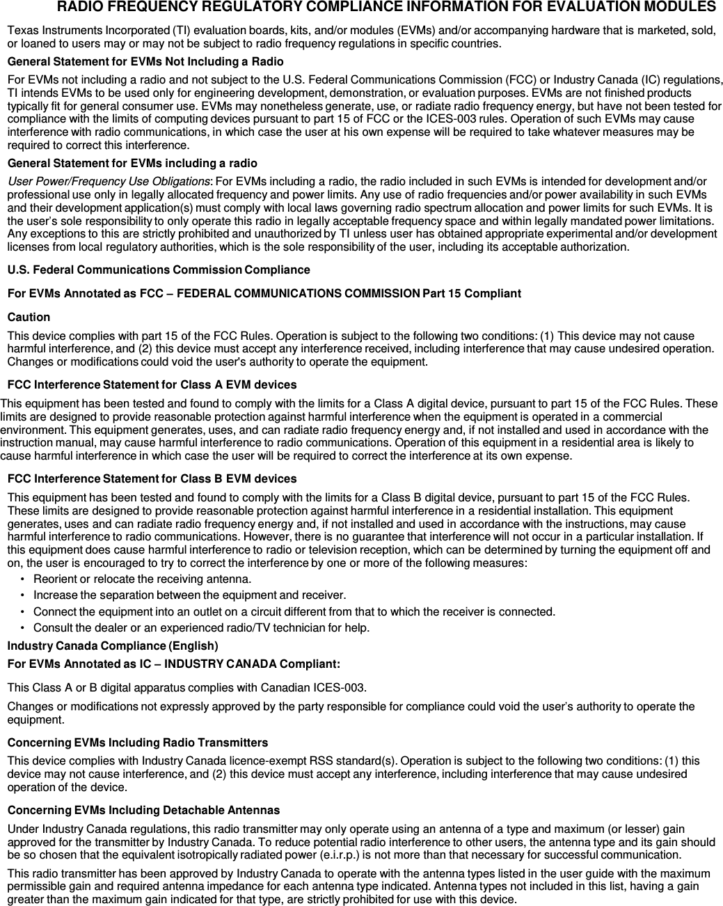  RADIO FREQUENCY REGULATORY COMPLIANCE INFORMATION FOR EVALUATION MODULES  Texas Instruments Incorporated (TI) evaluation boards, kits, and/or modules (EVMs) and/or accompanying hardware that is marketed, sold, or loaned to users may or may not be subject to radio frequency regulations in specific countries. General Statement for EVMs Not Including a Radio For EVMs not including a radio and not subject to the U.S. Federal Communications Commission (FCC) or Industry Canada (IC) regulations, TI intends EVMs to be used only for engineering development, demonstration, or evaluation purposes. EVMs are not finished products typically fit for general consumer use. EVMs may nonetheless generate, use, or radiate radio frequency energy, but have not been tested for compliance with the limits of computing devices pursuant to part 15 of FCC or the ICES-003 rules. Operation of such EVMs may cause interference with radio communications, in which case the user at his own expense will be required to take whatever measures may be required to correct this interference. General Statement for EVMs including a radio User Power/Frequency Use Obligations: For EVMs including a radio, the radio included in such EVMs is intended for development and/or professional use only in legally allocated frequency and power limits. Any use of radio frequencies and/or power availability in such EVMs and their development application(s) must comply with local laws governing radio spectrum allocation and power limits for such EVMs. It is the user’s sole responsibility to only operate this radio in legally acceptable frequency space and within legally mandated power limitations. Any exceptions to this are strictly prohibited and unauthorized by TI unless user has obtained appropriate experimental and/or development licenses from local regulatory authorities, which is the sole responsibility of the user, including its acceptable authorization.  U.S. Federal Communications Commission Compliance  For EVMs Annotated as FCC – FEDERAL COMMUNICATIONS COMMISSION Part 15 Compliant  Caution This device complies with part 15 of the FCC Rules. Operation is subject to the following two conditions: (1) This device may not cause harmful interference, and (2) this device must accept any interference received, including interference that may cause undesired operation. Changes or modifications could void the user&apos;s authority to operate the equipment.  FCC Interference Statement for Class A EVM devices This equipment has been tested and found to comply with the limits for a Class A digital device, pursuant to part 15 of the FCC Rules. These limits are designed to provide reasonable protection against harmful interference when the equipment is operated in a commercial environment. This equipment generates, uses, and can radiate radio frequency energy and, if not installed and used in accordance with the instruction manual, may cause harmful interference to radio communications. Operation of this equipment in a residential area is likely to cause harmful interference in which case the user will be required to correct the interference at its own expense.  FCC Interference Statement for Class B EVM devices This equipment has been tested and found to comply with the limits for a Class B digital device, pursuant to part 15 of the FCC Rules. These limits are designed to provide reasonable protection against harmful interference in a residential installation. This equipment generates, uses and can radiate radio frequency energy and, if not installed and used in accordance with the instructions, may cause harmful interference to radio communications. However, there is no guarantee that interference will not occur in a particular installation. If this equipment does cause harmful interference to radio or television reception, which can be determined by turning the equipment off and on, the user is encouraged to try to correct the interference by one or more of the following measures: •   Reorient or relocate the receiving antenna. •   Increase the separation between the equipment and receiver. •  Connect the equipment into an outlet on a circuit different from that to which the receiver is connected. •   Consult the dealer or an experienced radio/TV technician for help. Industry Canada Compliance (English) For EVMs Annotated as IC – INDUSTRY CANADA Compliant:  This Class A or B digital apparatus complies with Canadian ICES-003. Changes or modifications not expressly approved by the party responsible for compliance could void the user’s authority to operate the equipment.  Concerning EVMs Including Radio Transmitters This device complies with Industry Canada licence-exempt RSS standard(s). Operation is subject to the following two conditions: (1) this device may not cause interference, and (2) this device must accept any interference, including interference that may cause undesired operation of the device.  Concerning EVMs Including Detachable Antennas Under Industry Canada regulations, this radio transmitter may only operate using an antenna of a type and maximum (or lesser) gain approved for the transmitter by Industry Canada. To reduce potential radio interference to other users, the antenna type and its gain should be so chosen that the equivalent isotropically radiated power (e.i.r.p.) is not more than that necessary for successful communication. This radio transmitter has been approved by Industry Canada to operate with the antenna types listed in the user guide with the maximum permissible gain and required antenna impedance for each antenna type indicated. Antenna types not included in this list, having a gain greater than the maximum gain indicated for that type, are strictly prohibited for use with this device. 