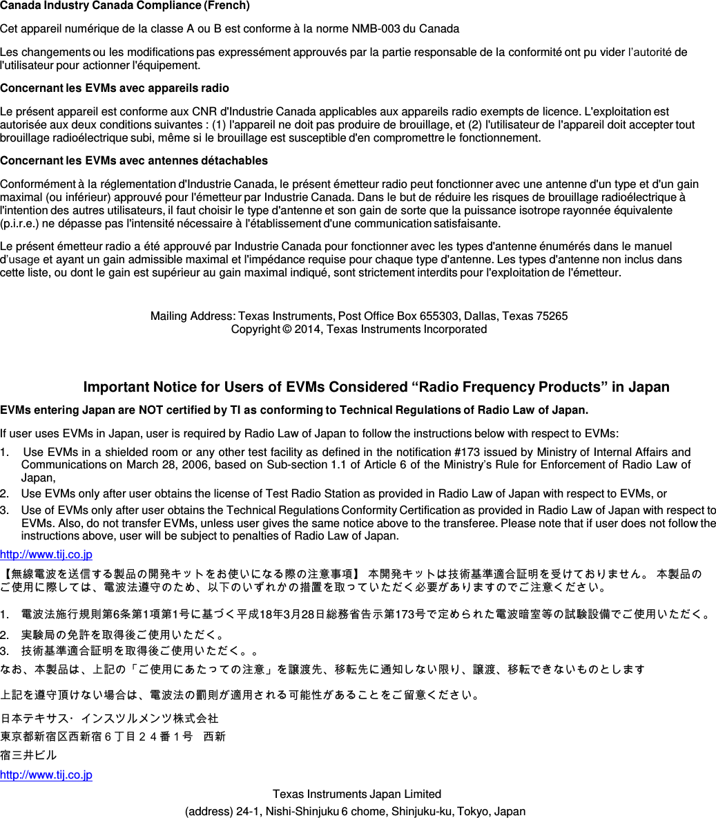  Canada Industry Canada Compliance (French)  Cet appareil numérique de la classe A ou B est conforme à la norme NMB-003 du Canada  Les changements ou les modifications pas expressément approuvés par la partie responsable de la conformité ont pu vider l’autorité de l&apos;utilisateur pour actionner l&apos;équipement.  Concernant les EVMs avec appareils radio  Le présent appareil est conforme aux CNR d&apos;Industrie Canada applicables aux appareils radio exempts de licence. L&apos;exploitation est autorisée aux deux conditions suivantes : (1) l&apos;appareil ne doit pas produire de brouillage, et (2) l&apos;utilisateur de l&apos;appareil doit accepter tout brouillage radioélectrique subi, même si le brouillage est susceptible d&apos;en compromettre le fonctionnement.  Concernant les EVMs avec antennes détachables  Conformément à la réglementation d&apos;Industrie Canada, le présent émetteur radio peut fonctionner avec une antenne d&apos;un type et d&apos;un gain maximal (ou inférieur) approuvé pour l&apos;émetteur par Industrie Canada. Dans le but de réduire les risques de brouillage radioélectrique à l&apos;intention des autres utilisateurs, il faut choisir le type d&apos;antenne et son gain de sorte que la puissance isotrope rayonnée équivalente (p.i.r.e.) ne dépasse pas l&apos;intensité nécessaire à l&apos;établissement d&apos;une communication satisfaisante.  Le présent émetteur radio a été approuvé par Industrie Canada pour fonctionner avec les types d&apos;antenne énumérés dans le manuel d’usage et ayant un gain admissible maximal et l&apos;impédance requise pour chaque type d&apos;antenne. Les types d&apos;antenne non inclus dans cette liste, ou dont le gain est supérieur au gain maximal indiqué, sont strictement interdits pour l&apos;exploitation de l&apos;émetteur.   Mailing Address: Texas Instruments, Post Office Box 655303, Dallas, Texas 75265 Copyright © 2014, Texas Instruments Incorporated    Important Notice for Users of EVMs Considered “Radio Frequency Products” in Japan  EVMs entering Japan are NOT certified by TI as conforming to Technical Regulations of Radio Law of Japan.  If user uses EVMs in Japan, user is required by Radio Law of Japan to follow the instructions below with respect to EVMs: 1.    Use EVMs in a shielded room or any other test facility as defined in the notification #173 issued by Ministry of Internal Affairs and Communications on March 28, 2006, based on Sub-section 1.1 of Article 6 of the Ministry’s Rule for Enforcement of Radio Law of Japan, 2.    Use EVMs only after user obtains the license of Test Radio Station as provided in Radio Law of Japan with respect to EVMs, or 3.    Use of EVMs only after user obtains the Technical Regulations Conformity Certification as provided in Radio Law of Japan with respect to EVMs. Also, do not transfer EVMs, unless user gives the same notice above to the transferee. Please note that if user does not follow the instructions above, user will be subject to penalties of Radio Law of Japan. http://www.tij.co.jp  【無線電波を送信する製品の開発キットをお使いになる際の注意事項】 本開発キットは技術基準適合証明を受けておりません。 本製品の ご使用に際しては、電波法遵守のため、以下のいずれかの措置を取っていただく必要がありますのでご注意ください。  1.   電波法施行規則第6条第1項第1号に基づく平成18年3月28日総務省告示第173号で定められた電波暗室等の試験設備でご使用いただく。 2.   実験局の免許を取得後ご使用いただく。 3.   技術基準適合証明を取得後ご使用いただく。。 なお、本製品は、上記の「ご使用にあたっての注意」を譲渡先、移転先に通知しない限り、譲渡、移転できないものとします 上記を遵守頂けない場合は、電波法の罰則が適用される可能性があることをご留意ください。  日本テキサス・インスツルメンツ株式会社 東京都新宿区西新宿６丁目２４番１号 西新 宿三井ビル http://www.tij.co.jp       Texas Instruments Japan Limited (address) 24-1, Nishi-Shinjuku 6 chome, Shinjuku-ku, Tokyo, Japan 