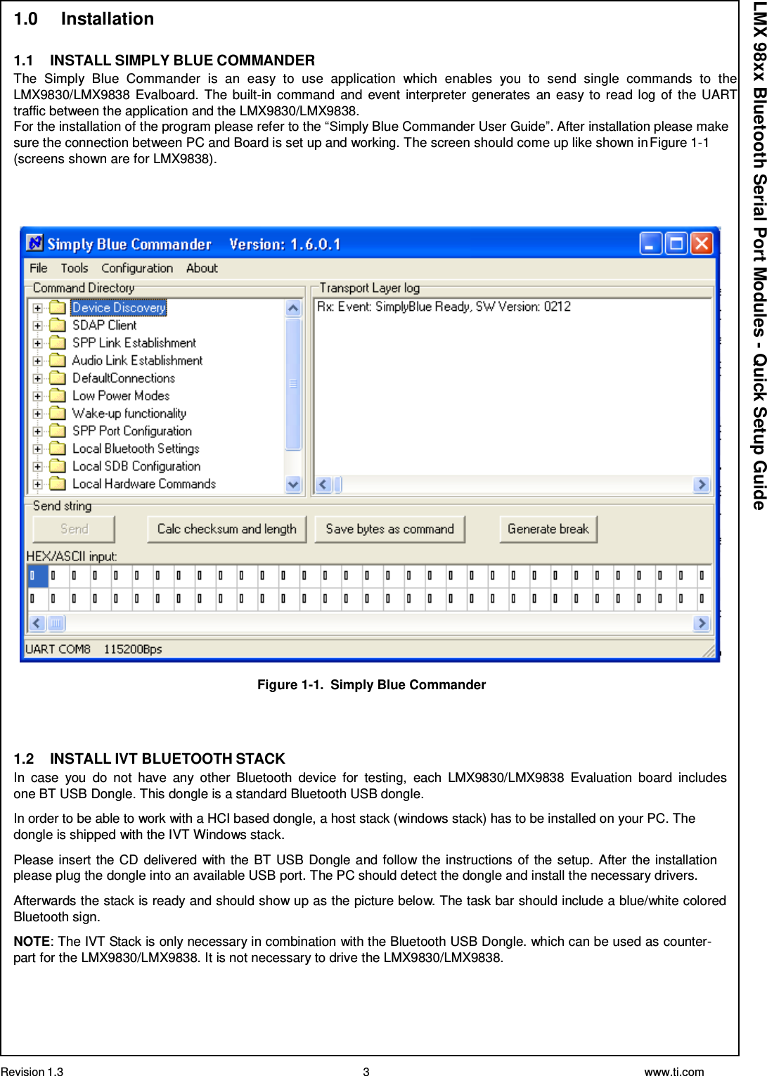 Revision 1.3 3 www.ti.com  LMX 98xx Bluetooth Serial Port Modules - Quick Setup Guide 1.0     Installation   1.1    INSTALL SIMPLY BLUE COMMANDER The  Simply  Blue  Commander  is  an  easy  to  use  application  which  enables  you  to  send  single  commands  to  the LMX9830/LMX9838 Evalboard.  The built-in command  and  event  interpreter  generates  an easy to read log of  the UART traffic between the application and the LMX9830/LMX9838. For the installation of the program please refer to the “Simply Blue Commander User Guide”. After installation please make sure the connection between PC and Board is set up and working. The screen should come up like shown in Figure 1-1 (screens shown are for LMX9838).       Figure 1-1.  Simply Blue Commander     1.2    INSTALL IVT BLUETOOTH STACK In  case  you  do  not  have  any  other  Bluetooth  device  for  testing,  each  LMX9830/LMX9838  Evaluation  board  includes one BT USB Dongle. This dongle is a standard Bluetooth USB dongle.  In order to be able to work with a HCI based dongle, a host stack (windows stack) has to be installed on your PC. The dongle is shipped with the IVT Windows stack.  Please insert the CD delivered with the BT USB Dongle and follow the instructions of the setup. After the installation please plug the dongle into an available USB port. The PC should detect the dongle and install the necessary drivers.  Afterwards the stack is ready and should show up as the picture below. The task bar should include a blue/white colored Bluetooth sign.  NOTE: The IVT Stack is only necessary in combination with the Bluetooth USB Dongle. which can be used as counter- part for the LMX9830/LMX9838. It is not necessary to drive the LMX9830/LMX9838. 