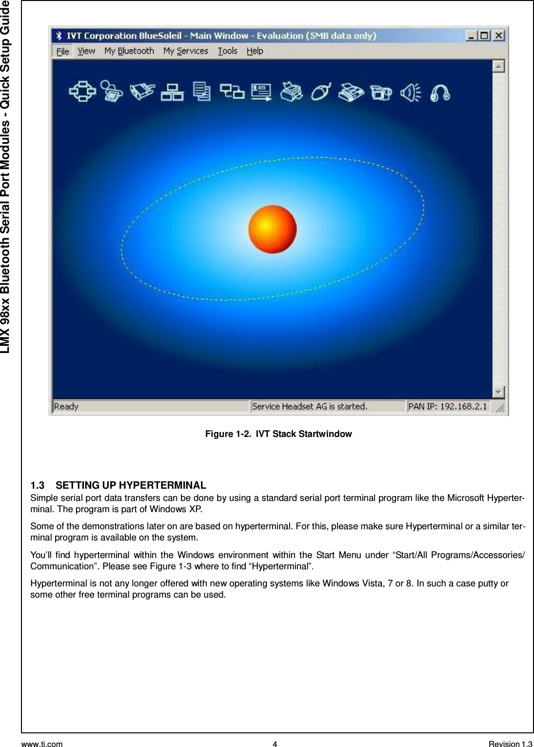 www.ti.com 4 Revision 1.3  LMX 98xx Bluetooth Serial Port Modules - Quick Setup Guide    Figure 1-2.  IVT Stack Startwindow     1.3  SETTING UP HYPERTERMINAL Simple serial port data transfers can be done by using a standard serial port terminal program like the Microsoft Hyperter- minal. The program is part of Windows XP.  Some of the demonstrations later on are based on hyperterminal. For this, please make sure Hyperterminal or a similar ter- minal program is available on the system.  You’ll find hyperterminal within the  Windows environment  within the  Start Menu under  “Start/All Programs/Accessories/ Communication”. Please see Figure 1-3 where to find “Hyperterminal”.  Hyperterminal is not any longer offered with new operating systems like Windows Vista, 7 or 8. In such a case putty or some other free terminal programs can be used. 