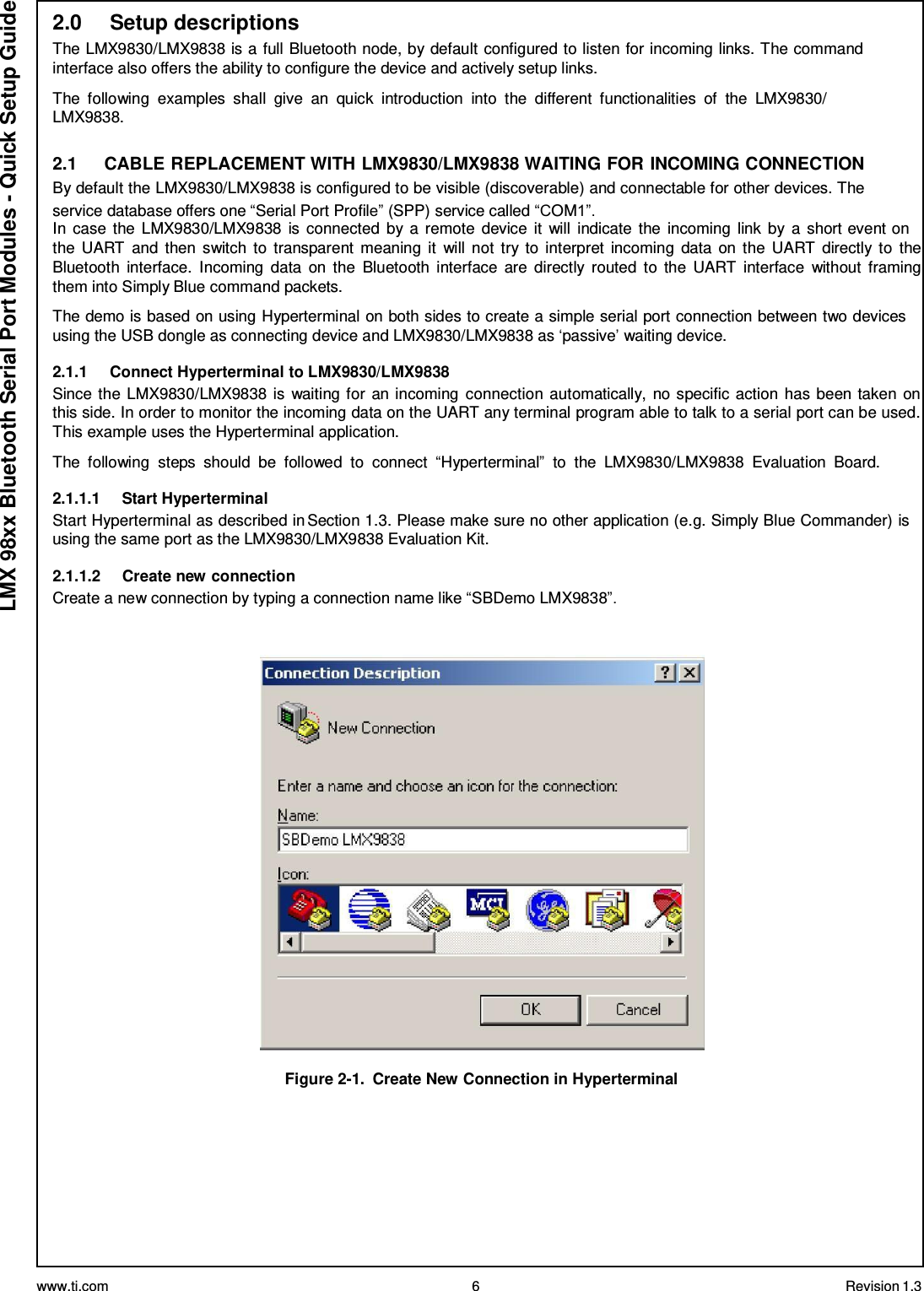 www.ti.com 6 Revision 1.3  LMX 98xx Bluetooth Serial Port Modules - Quick Setup Guide 2.0     Setup descriptions The LMX9830/LMX9838 is a full Bluetooth node, by default configured to listen for incoming links. The command interface also offers the ability to configure the device and actively setup links.  The  following  examples  shall  give  an  quick  introduction  into  the  different  functionalities  of  the  LMX9830/ LMX9838.  2.1     CABLE REPLACEMENT WITH LMX9830/LMX9838 WAITING FOR INCOMING CONNECTION By default the LMX9830/LMX9838 is configured to be visible (discoverable) and connectable for other devices. The service database offers one “Serial Port Profile” (SPP) service called “COM1”. In  case the LMX9830/LMX9838 is connected by a  remote device  it  will  indicate the  incoming link by  a short event on the  UART  and then switch to  transparent  meaning  it  will  not  try to  interpret  incoming  data  on the  UART  directly to  the Bluetooth  interface.  Incoming  data  on  the  Bluetooth interface  are  directly  routed  to  the  UART  interface  without  framing them into Simply Blue command packets.  The demo is based on using Hyperterminal on both sides to create a simple serial port connection between two devices using the USB dongle as connecting device and LMX9830/LMX9838 as ‘passive’ waiting device.  2.1.1     Connect Hyperterminal to LMX9830/LMX9838 Since the LMX9830/LMX9838 is waiting for an incoming connection automatically, no specific action has been taken  on this side. In order to monitor the incoming data on the UART any terminal program able to talk to a serial port can be used. This example uses the Hyperterminal application.  The  following  steps  should  be  followed  to  connect  “Hyperterminal”  to  the  LMX9830/LMX9838  Evaluation  Board.  2.1.1.1     Start Hyperterminal Start Hyperterminal as described in Section 1.3. Please make sure no other application (e.g. Simply Blue Commander) is using the same port as the LMX9830/LMX9838 Evaluation Kit.  2.1.1.2     Create new connection Create a new connection by typing a connection name like “SBDemo LMX9838”.      Figure 2-1.  Create New Connection in Hyperterminal 