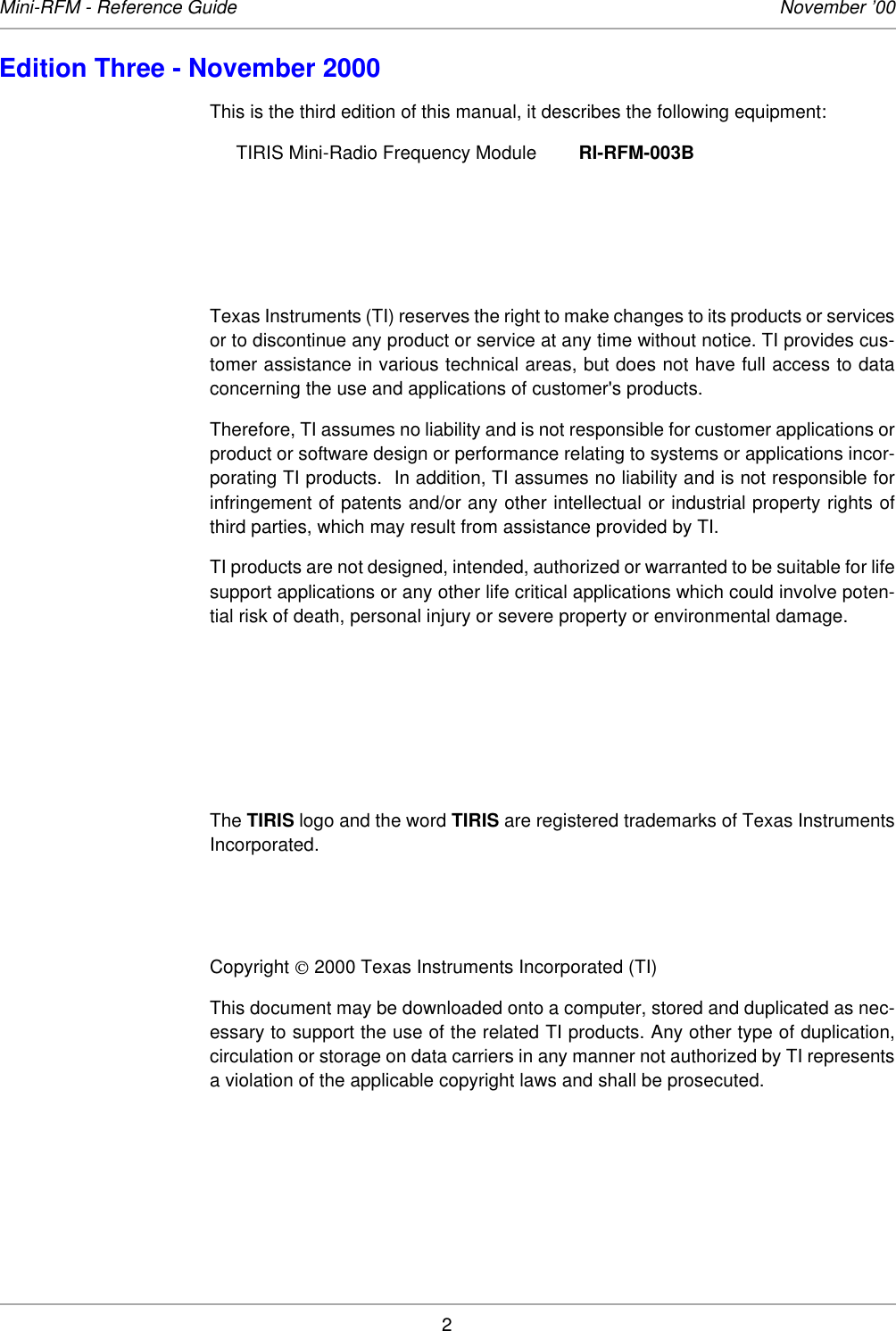2Mini-RFM - Reference Guide November ’00Edition Three - November 2000This is the third edition of this manual, it describes the following equipment: TIRIS Mini-Radio Frequency Module RI-RFM-003BTexas Instruments (TI) reserves the right to make changes to its products or servicesor to discontinue any product or service at any time without notice. TI provides cus-tomer assistance in various technical areas, but does not have full access to dataconcerning the use and applications of customer&apos;s products. Therefore, TI assumes no liability and is not responsible for customer applications orproduct or software design or performance relating to systems or applications incor-porating TI products.  In addition, TI assumes no liability and is not responsible forinfringement of patents and/or any other intellectual or industrial property rights ofthird parties, which may result from assistance provided by TI. TI products are not designed, intended, authorized or warranted to be suitable for lifesupport applications or any other life critical applications which could involve poten-tial risk of death, personal injury or severe property or environmental damage. The TIRIS logo and the word TIRIS are registered trademarks of Texas InstrumentsIncorporated. Copyright  2000 Texas Instruments Incorporated (TI) This document may be downloaded onto a computer, stored and duplicated as nec-essary to support the use of the related TI products. Any other type of duplication,circulation or storage on data carriers in any manner not authorized by TI representsa violation of the applicable copyright laws and shall be prosecuted. 